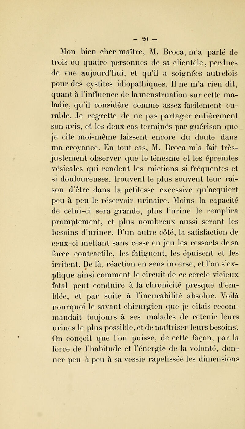 Mon bien cher maître, M. Broca, m'a parlé de trois ou quatre personnes de sa clientèle, perdues de vue aujourd'hui, et qu'il a soignées autrefois pour des cystites idiopathiques. Il ne m'a rien dit, quant à l'influence de la menstruation sur cette ma- ladie, qu'il considère comme assez facilement cu- rable. Je regrette de ne pas partager entièrement son avis, et les deux cas terminés par guérison que je cite moi-même laissent encore du doute dans ma croyance. En tout cas, M. Broca m'a fait très- justement observer que le ténesme et les épreintes vésicales qui rendent les mictions si fréquentes et si douloureuses, trouvent le plus souvent leur rai- son d'être dans la petitesse excessive qu'acquiert peu à peu le réservoir urinaire. Moins la capacité de celui-ci sera grande, plus l'urine le remplira promptement, et plus nombreux aussi seront les besoins d'uriner. D'un autre côté, la satisfaction de ceux-ci mettant sans cesse en jeu les ressorts de sa force contractile, les fatiguent, les épuisent et les irritent. De là, réaction en sens inverse, et l'on s'ex- plique ainsi comment le circuit de ce cercle vicieux fatal peut conduire à la chronicité presque d'em- blée, et par suite à l'incurabilité absolue. Voilà pourquoi le savant chirurg'ien que je citais recom- mandait toujours à ses malades de retenir leurs urines le plus possible, et de maîtriser leurs besoins. On conçoit que l'on puisse, de cette façon, par la force de l'habitude et l'énerg'ie de la volonté, don- ner peu à peu à sa vessie rapetissée les dimensions