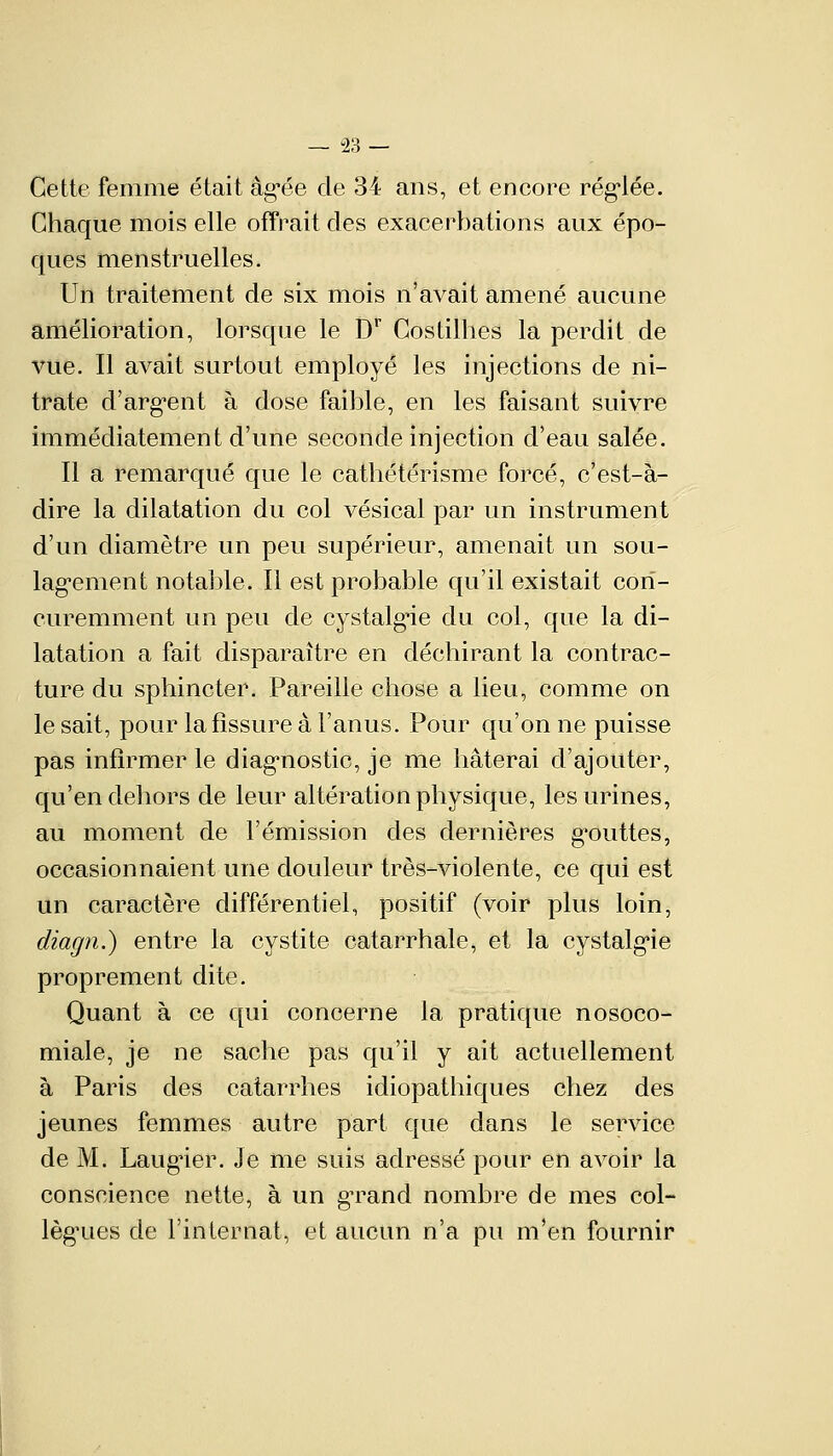 — U2H — Cette femme était âgée de 34 ans, et encore réglée. Chaque mois elle offrait des exacerbations aux épo- ques menstruelles. Un traitement de six mois n'avait amené aucune amélioration, lorsque le Dr Costilhes la perdit de vue. Il avait surtout employé les injections de ni- trate d'argent à dose faible, en les faisant suivre immédiatement d'une seconde injection d'eau salée. Il a remarqué que le cathétérisme forcé, c'est-à- dire la dilatation du col vésical par un instrument d'un diamètre un peu supérieur, amenait un sou- lagement notable. Il est probable qu'il existait cori- curemment un peu de cystalg^ie du col, que la di- latation a fait disparaître en déchirant la contrac- ture du sphincter. Pareille chose a lieu, comme on le sait, pour la fissure à l'anus. Pour qu'on ne puisse pas infirmer le diagnostic, je me hâterai d'ajouter, qu'en dehors de leur altération physique, les urines, au moment de l'émission des dernières gouttes, occasionnaient une douleur très-violente, ce qui est un caractère différentiel, positif (voir plus loin, diagn.) entre la cystite catarrhale, et la cystalgie proprement dite. Quant à ce qui concerne la pratique nosoco- miale, je ne sache pas qu'il y ait actuellement à Paris des catarrhes idiopathiques chez des jeunes femmes autre part que dans le service de M. Laugïer. Je me suis adressé pour en avoir la conscience nette, à un grand nombre de mes col- lègues de l'internat, et aucun n'a pu m'en fournir