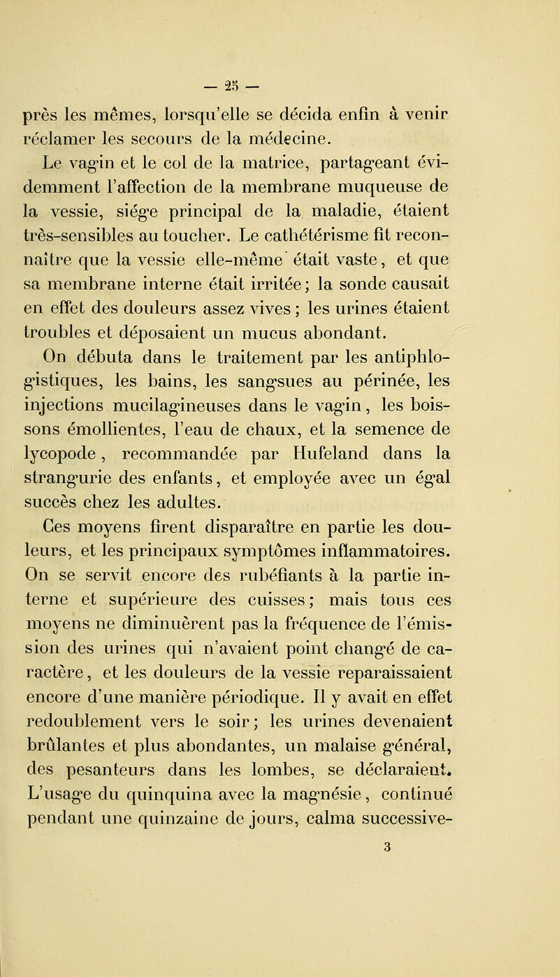 près les mêmes, lorsqu'elle se décida enfin à venir réclamer les secours de la médecine. Le vagin et le col de la matrice, partageant évi- demment l'affection de la membrane muqueuse de la vessie, siège principal de la maladie, étaient très-sensibles au toucher. Le cathétérisme fît recon- naître que la vessie elle-même était vaste, et que sa membrane interne était irritée ; la sonde causait en effet des douleurs assez vives ; les urines étaient troubles et déposaient un mucus abondant. On débuta dans le traitement par les antiphlo- gistiques, les bains, les sangsues au périnée, les injections mucilagineuses dans le vagin, les bois- sons émollientes, l'eau de chaux, et la semence de lycopode, recommandée par Hufeland dans la strangurie des enfants, et employée avec un égal succès chez les adultes. Ces moyens firent disparaître en partie les dou- leurs, et les principaux symptômes inflammatoires. On se servit encore des rubéfiants à la partie in- terne et supérieure des cuisses; mais tous ces moyens ne diminuèrent pas la fréquence de l'émis- sion des urines qui n'avaient point changé de ca- ractère , et les douleurs de la vessie reparaissaient encore d'une manière périodique. Il y avait en effet redoublement vers le soir; les urines devenaient brûlantes et plus abondantes, un malaise général, des pesanteurs dans les lombes, se déclaraient. L'usage du quinquina avec la magnésie, continué pendant une quinzaine de jours, calma successive- 3