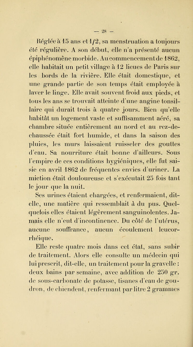 Réglée à 15 ans et 1/2, sa menstruation a toujours été régulière. A son début, elle n'a présenté aucun épiphénomène morbide. Au commencement de 1862, elle habitait un petit village à 12 lieues de Paris sur les bords de la rivière. Elle était domestique, et une gTande partie de son temps était employée à laver le lingue. Elle avait souvent froid aux pieds, et tous les ans se trouvait atteinte d'une angine tonsil- laire qui durait trois à quatre jours. Bien qu'elle habitât un logement vaste et suffisamment aéré, sa chambre située entièrement au nord et au rez-de- chaussée était fort humide, et dans la saison des pluies, les murs laissaient ruisseler des gouttes d'eau. Sa nourriture était bonne d'ailleurs. Sous l'empire de ces conditions hygiéniques, elle fut sai- sie en avril 1862 de fréquentes envies d'uriner. La miction était douloureuse et s'exécutait 25 fois tant le jour que la nuit. Ses urines étaient chargées, et renfermaient, dit- elle, une matière qui ressemblait à du pus. Quel- quefois elles étaient légèrement sanguinolentes. Ja- mais elle n'eut d'incontinence. Du côté de l'utérus, aucune souffrance, aucun écoulement leucor- rhéique. Elle reste quatre mois dans cet état, sans subir de traitement. Alors elle consulte un médecin qui lui prescrit, dit-elle, un traitement pour la gTavelle : deux bains par semaine, avec addition de 250 gr. de sons-carbonate de potasse, tisanes d'eau de gou- dron, de chiendent, renfermant par litre 2 grammes