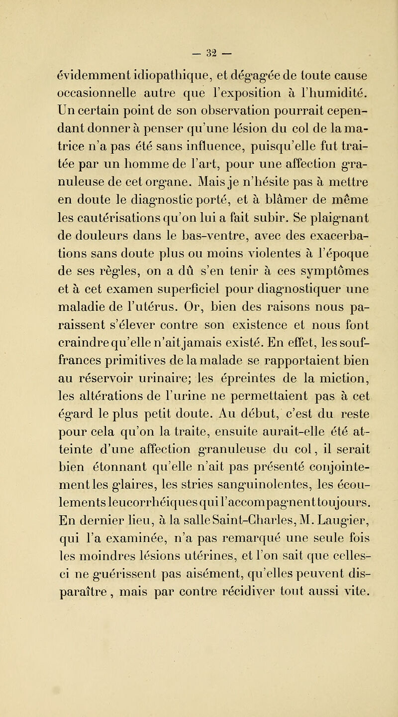 évidemment idiopathique, et dégagée de toute cause occasionnelle autre que l'exposition à l'humidité. Un certain point de son observation pourrait cepen- dant donner à penser qu'une lésion du col de la ma- trice n'a pas été sans influence, puisqu'elle fut trai- tée par un homme de l'art, pour une affection gra- nuleuse de cet org*ane. Mais je n'hésite pas à mettre en doute le diagnostic porté, et à blâmer de même les cautérisations qu'on lui a fait subir. Se plaignant de douleurs dans le bas-ventre, avec des exacerba- tions sans doute plus ou moins violentes à l'époque de ses règles, on a dû s'en tenir à ces symptômes et à cet examen superficiel pour diagnostiquer une maladie de l'utérus. Or, bien des raisons nous pa- raissent s'élever contre son existence et nous font craindre qu'elle n'ait jamais existé. En effet, les souf- frances primitives de la malade se rapportaient bien au réservoir urinaire; les épreintes de la miction, les altérations de l'urine ne permettaient pas à cet ég*ard le plus petit doute. Au début, c'est du reste pour cela qu'on la traite, ensuite aurait-elle été at- teinte d'une affection granuleuse du col, il serait bien étonnant qu'elle n'ait pas présenté conjointe- ment les glaires, les stries sangninolentes, les écou- lements leucorrhéiques qui l'accompagnenttoujours. En dernier lieu, à la salle Saint-Charles, M. Laugier, qui l'a examinée, n'a pas remarqué une seule fois les moindres lésions utérines, et l'on sait que celles- ci ne gnérissent pas aisément, qu'elles peuvent dis- paraître , mais par contre récidiver tout aussi vite.