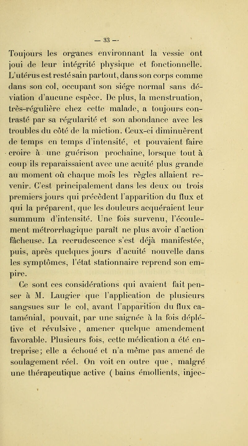 Toujours les organes environnant la vessie ont joui de leur intégrité physique et fonctionnelle. L'utérus est resté sain partout, clans son corps comme dans son col, occupant son siège normal sans dé- viation d'aucune espèce. Déplus, la menstruation, très-rég'ulière chez cette malade, a toujours con- trasté par sa régularité et son abondance avec les troubles du côté de la miction. Ceux-ci diminuèrent de temps en temps d'intensité, et pouvaient faire croire à une guérison prochaine, lorsque tout à coup ils reparaissaient avec une acuité plus grande au moment où chaque mois les règles allaient re- venir. C'est principalement dans les deux ou trois premiers jours qui précèdent l'apparition du flux et qui la préparent, que les douleurs acquéraient leur summum d'intensité. Une fois survenu, l'écoule- ment métrorrhagique paraît ne plus avoir d'action fâcheuse. La recrudescence s'est déjà manifestée, puis, après quelques jours d'acuité nouvelle dans les symptômes, l'état stationnaire reprend son em- pire. Ce sont ces considérations qui avaient fait pen- ser à M. Laugier que l'application de plusieurs sangsues sur le col, avant l'apparition du flux ca- taménial, pouvait, par une saignée à la fois déplé- tive et révulsive, amener quelque amendement favorable. Plusieurs fois, cette médication a été en- treprise; elle a échoué et n'a même pas amené de soulagement réel. On voit en outre que, malgTé une thérapeutique active ( bains émollients, injec-