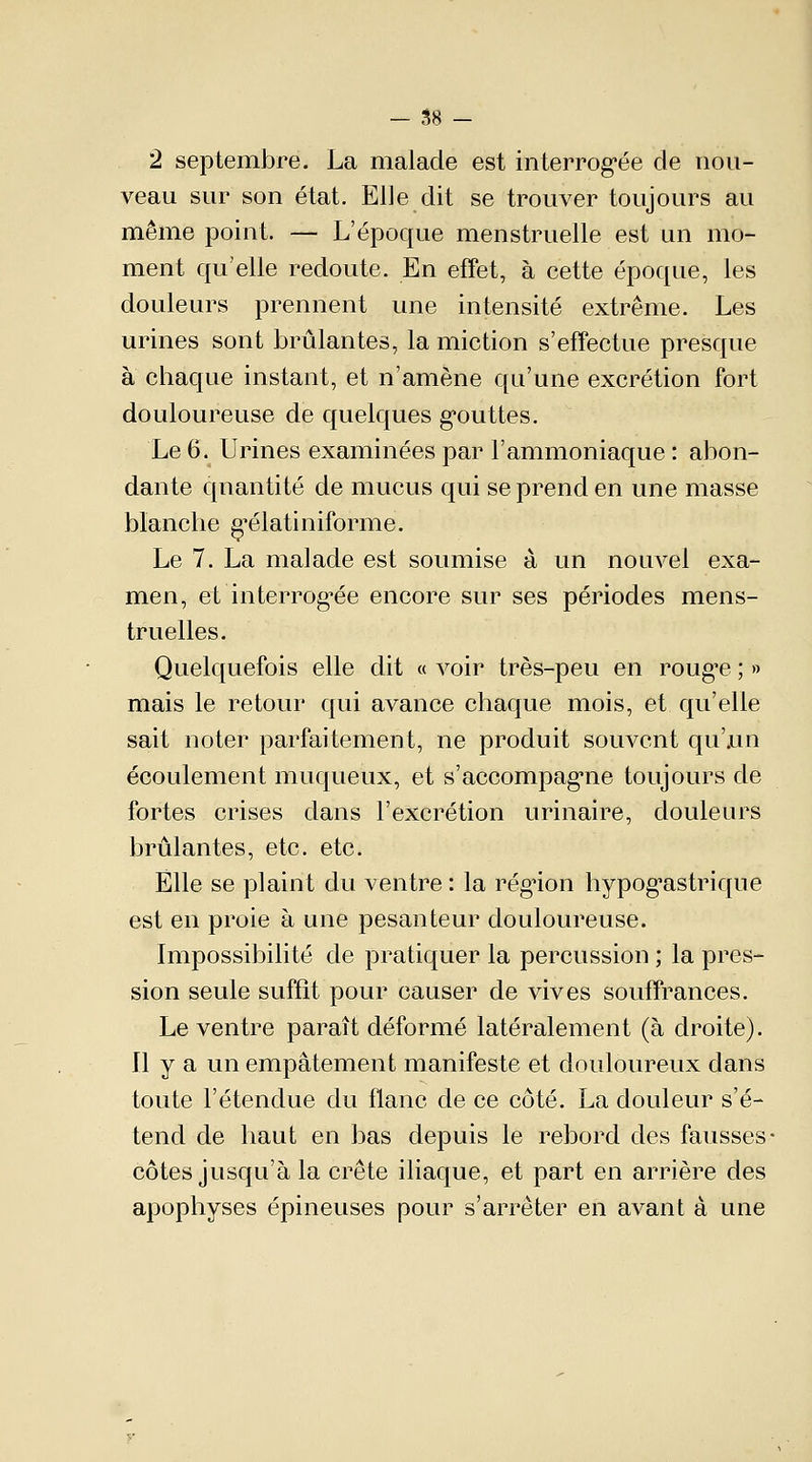 - 58 - 2 septembre. La malade est interrogée de nou- veau sur son état. Elle dit se trouver toujours au même point, — L'époque menstruelle est un mo- ment qu'elle redoute. En effet, à cette époque, les douleurs prennent une intensité extrême. Les urines sont brûlantes, la miction s'effectue presque à chaque instant, et n'amène qu'une excrétion fort douloureuse de quelques gouttes. Le 6. Urines examinées par l'ammoniaque : abon- dante quantité de mucus qui se prend en une masse blanche g'élatiniforme. Le 7. La malade est soumise à un nouvel exa- men, et interrogée encore sur ses périodes mens- truelles. Quelquefois elle dit « voir très-peu en roug'e ; » mais le retour qui avance chaque mois, et qu'elle sait noter parfaitement, ne produit souvent qu'jun écoulement muqueux, et s'accompagne toujours de fortes crises dans l'excrétion urinaire, douleurs brûlantes, etc. etc. Elle se plaint du ventre : la région hypogastrique est en proie à une pesanteur douloureuse. Impossibilité de pratiquer la percussion ; la pres- sion seule suffît pour causer de vives souffrances. Le ventre paraît déformé latéralement (à droite). Il y a un empâtement manifeste et douloureux dans toute l'étendue du flanc de ce côté. La douleur s'é- tend de haut en bas depuis le rebord des fausses côtes jusqu'à la crête iliaque, et part en arrière des apophyses épineuses pour s'arrêter en avant à une