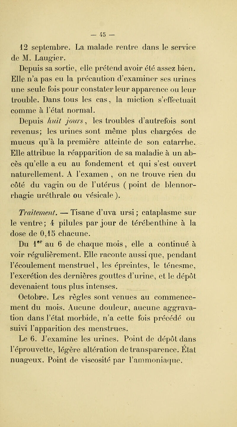 12 septembre. La malade rentre clans le service de M. Laug-ier. Depuis sa sortie, elle prétend avoir été assez bien. Elle n'a pas eu la précaution d'examiner ses urines une seule fois pour constater leur apparence ou leur trouble. Dans tous les cas, la miction s'effectuait comme à l'état normal. Depuis huit jours, les troubles d'autrefois sont revenus; les urines sont même plus chargées de mucus qu'à la première atteinte de son catarrhe. Elle attribue la réapparition de sa maladie à un ab- cès qu'elle a eu au fondement et qui s'est ouvert naturellement. A l'examen , on ne trouve rien du côté du vagin ou de l'utérus ( point de blennor- rhagie uréthrale ou vésicale). Traitement. — Tisane d'uva ursi ; cataplasme sur le ventre; 4 pilules par jour de térébenthine à la dose de 0,15 chacune. Du 1er au 6 de chaque mois, elle a continué à voir régulièrement. Elle raconte aussi que, pendant l'écoulement menstruel, les épreintes, le ténesme, l'excrétion des dernières gouttes d'urine, et le dépôt devenaient tous plus intenses. Octobre. Les règles sont venues au commence- ment du mois. Aucune douleur, aucune aggrava- tion dans l'état morbide, n'a cette fois précédé ou suivi l'apparition des menstrues. Le 6. J'examine les urines. Point de dépôt dans Féprouvette, légère altération de transparence. Etat nuageux. Point de viscosité par l'ammoniaque.