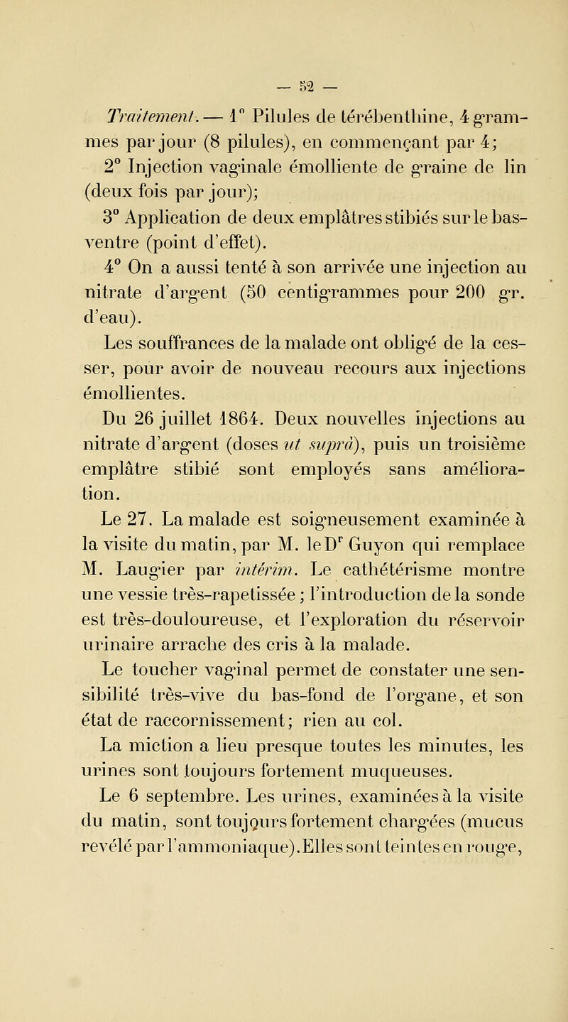 Traitement.— 1° Pilules de térébenthine, 4 gram- mes par jour (8 pilules), en commençant par 4; 2° Injection vaginale émolliente de gTaine de lin (deux fois par jour); 3° Application de deux emplâtres stibiés sur le bas- ventre (point d'effet). 4° On a aussi tenté à son arrrvée une injection au nitrate d'argent (50 centigrammes pour 200 gr. d'eau). Les souffrances de la malade ont oblige de la ces- ser, pour avoir de nouveau recours aux injections émollientes. Du 26 juillet 1864. Deux nouvelles injections au nitrate d'argent (doses ut supra), puis un troisième emplâtre stibié sont employés sans améliora- tion. Le 27. La malade est soigneusement examinée à la visite du matin, par M. leDr Guyon qui remplace M. Laugier par intérim. Le cathétérisme montre une vessie très-rapetissée ; l'introduction delà sonde est très-douloureuse, et l'exploration du réservoir urinaire arrache des cris à la malade. Le toucher vagûnal permet de constater une sen- sibilité très-vive du bas-fond de l'organe, et son état de raccornissement ; rien au col. La miction a lieu presque toutes les minutes, les urines sont toujours fortement muqueuses. Le 6 septembre. Les urines, examinées à la visite du matin, sont toujours fortement chargées (mucus révélé par F ammoniaque). Elles sont teintes en rouge,