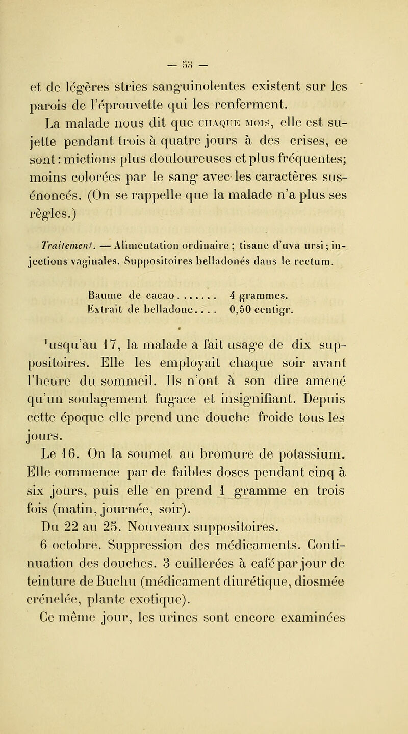 et de légères stries sanguinolentes existent sur les parois de l'éprouvette qui les renferment. La malade nous dit que chaque mois, elle est su- jette pendant trois à quatre jours à des crises, ce sont : mictions plus douloureuses et plus fréquentes; moins colorées par le sang' avec les caractères sus- énoncés. (On se rappelle que la malade n'a plus ses réglés.) Traitement. — Alimentation ordinaire ; lisane d'il va ursi ; in- jections vaginales. Suppositoires belladones dans le rectum. Baume de cacao 4 grammes. Extrait de belladone.. . . 0,50 cenligr. Tusqu'au 17, la malade a fait usagée de dix sup- positoires. Elle les employait chaque soir avant l'heure du sommeil. Ils n'ont à son dire amené qu'un soulagement fugace et insignifiant. Depuis cette époque elle prend une douche froide tous les jours. Le 16. On la soumet au bromure de potassium. Elle commence par de faibles doses pendant cinq à six jours, puis elle en prend 1 gramme en trois fois (matin, journée, soir). Du 22 au 25. Nouveaux suppositoires. 6 octobre. Suppression des médicaments. Conti- nuation des douches. 3 cuillerées à café par jour de teinture deBucliu (médicament diurétique, diosmée crénelée, plante exotique). Ce même jour, les urines sont encore examinées