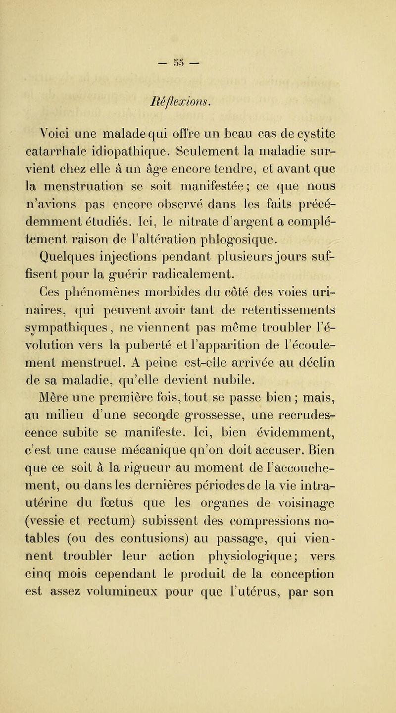 - 5H - Réflexions. Voici une malade qui offre un beau cas de cystite catarrhale idiopathique. Seulement la maladie sur- vient chez elle à un âg^e encore tendre, et avant que la menstruation se soit manifestée; ce que nous n'avions pas encore observé dans les faits précé- demment étudiés. Ici, le nitrate d'argent a complè- tement raison de l'altération phlog'osique. Quelques injections pendant plusieurs jours suf- fisent pour la guérir radicalement. Ces phénomènes morbides du côté des voies uri- naires, qui peuvent avoir tant de retentissements sympathiques, ne viennent pas même troubler l'é- volution vers la puberté et l'apparition de l'écoule- ment menstruel. A peine est-elle arrivée au déclin de sa maladie, qu'elle devient nubile. Mère une première fois, tout se passe bien ; mais, au milieu d'une seconde grossesse, une recrudes- cence subite se manifeste. Ici, bien évidemment, c'est une cause mécanique qn'on doit accuser. Bien que ce soit à la rigueur au moment de l'accouche- ment, ou dans les dernières périodes de la vie intra- utérine du fœtus que les org^anes de voisinage (vessie et rectum) subissent des compressions no- tables (ou des contusions) au passage, qui vien- nent troubler leur action physiologique; vers cinq mois cependant le produit de la conception est assez volumineux pour que l'utérus, par son