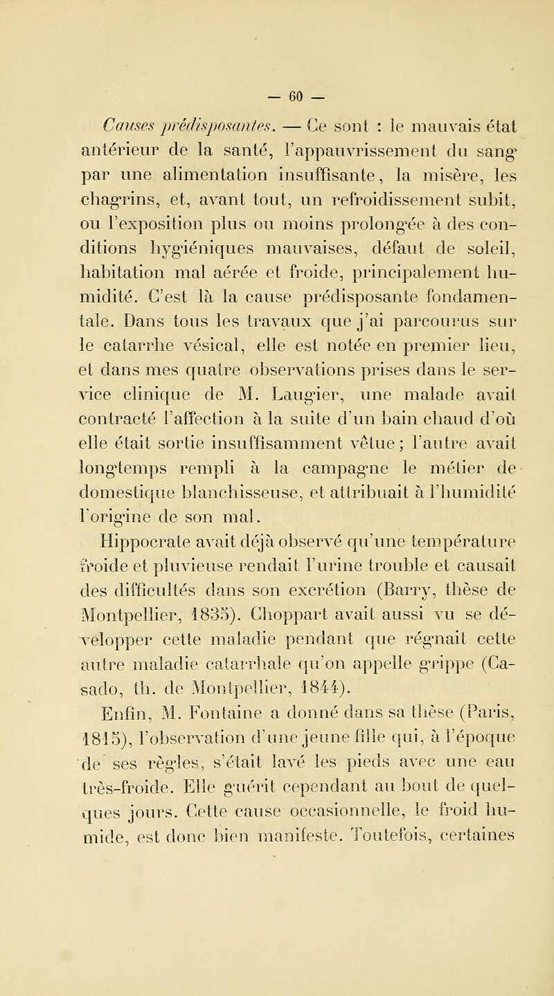 Causes prédisposantes. — Ce sont : le mauvais état antérieur de la santé, l'appauvrissement du sang1 par une alimentation insuffisante, la misère, les chagrins, et, avant tout, un refroidissement suhit, ou l'exposition plus ou moins prolongée à des con- ditions hygiéniques mauvaises, défaut de soleil, habitation mal aérée et froide, principalement hu- midité. C'est là la cause prédisposante fondamen- tale. Dans tous les travaux que j'ai parcourus sur le catarrhe vésical, elle est notée en premier lieu, et dans mes quatre observations prises dans le ser- vice clinique de M. Laugier, une malade avait contracté l'affection à la suite d'un bain chaud d'où elle était sortie insuffisamment vêtue ; l'autre avait longtemps rempli à la campagme le métier de domestique blanchisseuse, et attribuait à l'humidité l'origine de son mal. Hippocrate avait déjà observé qu'une température froide et pluvieuse rendait l'urine trouble et causait des difficultés dans son excrétion (Barry, thèse de Montpellier, 1835). Ghoppart avait aussi vu se dé- velopper cette maladie pendant que régnait cette autre maladie catarrhale qu'on appelle grippe (Ca- sado, th. de Montpellier, 1844). Enfin, M. Fontaine a donné dans sa thèse (Paris, 1815), l'observation d'une jeune fille qui, à l'époque de ses régies, s'était lavé les pieds avec une eau très-froide. Elle guérit cependant au bout de quel- ques jours. Cette cause occasionnelle, le froid hu- mide, est donc bien manifeste. Toutefois, certaines