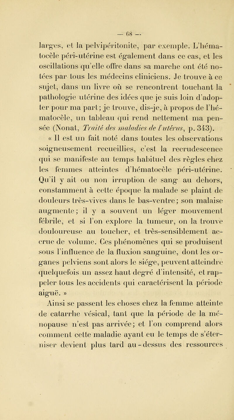 — 08 — larges, et la pèlvipéritonite, par exemple. L'héma- tocèle péri-utérine est également dans ce cas, et les oscillations qu'elle offre dans sa marche ont été no- tées par tous les médecins cliniciens. Je trouve à ce sujet, dans un livre où se rencontrent touchant la pathologie utérine des idées que je suis loin d'adop- ter pour ma part; je trouve, dis-je, à propos de l'hé- matocèle, un tableau qui rend nettement ma pen- sée (Nonat, Traité des maladies de l'utérus, p. 343). « Il est un fait noté dans toutes les observations soigneusement recueillies, c'est la recrudescence qui se manifeste au temps habituel des règles chez les femmes atteintes d'hématocèle péri-utérine. Qu'il y ait ou non irruption de sang1 au dehors, constamment à cette époque la malade se plaint de douleurs très-vives dans le bas-ventre ; son malaise augmente ; il y a souvent un léguer mouvement fébrile, et si l'on explore la tumeur, on la trouve douloureuse au toucher, et très-sensiblement ac- crue de volume. Ces phénomènes qui se produisent sous l'influence de la fluxion sanguine, dont les or- ganes pelviens sont alors le siège, peuvent atteindre quelquefois un assez haut degTé d'intensité, et rap- peler tous les accidents qui caractérisent la période aiguë. » Ainsi se passent les choses chez la femme atteinte de catarrhe vésical, tant que la période de la mé- nopause n'est pas arrivée; et l'on comprend alors comment cette maladie ayant eu le temps de s'éter- niser devient plus tard au-dessus des ressources