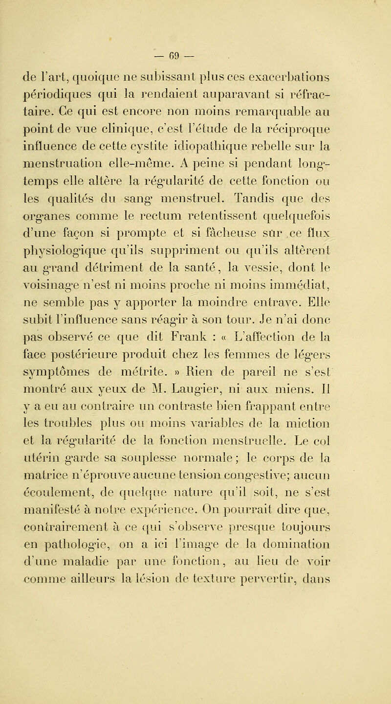 de l'art, quoique ne subissant plus ces exacerbations périodiques qui la rendaient auparavant si réfrac- taire. Ce qui est encore non moins remarquable au point de vue clinique, c'est l'étude de la réciproque influence de cette cystite idiopatbique rebelle sur la menstruation elle-même. A peine si pendant long^- temps elle altère la régularité de cette fonction ou les qualités du sang' menstruel. Tandis que des organes comme le rectum retentissent quelquefois d'une façon si prompte et si fâcheuse sûr ce flux physiologique qu'ils suppriment ou qu'ils altèrent au grand détriment de la santé, la vessie, dont le voisinage n'est ni moins proche ni moins immédiat, ne semble pas y apporter la moindre entrave. Elle subit l'influence sans réagir à son tour. Je n'ai donc pas observé ce que dit Frank : « L'affection de la face postérieure produit chez les femmes de lég*ers symptômes de métrite. » Rien de pareil ne s'est montré aux yeux de M. Laugier, ni aux miens. Il y a eu au contraire un contraste bien frappant entre les troubles plus ou moins variables de la miction et la régularité de la fonction menstruelle. Le col utérin g'arde sa souplesse normale ; le corps de la matrice n'éprouve aucune tension congTstive; aucun écoulement, de quelque nature qu'il soit, ne s'est manifesté à notre expérience. On pourrait dire que, contrairement à ce qui s'observe presque toujours en pathologie, on a ici l'image de la domination d'une maladie par une fonction, au lieu de voir comme ailleurs la lésion de texture pervertir, dans