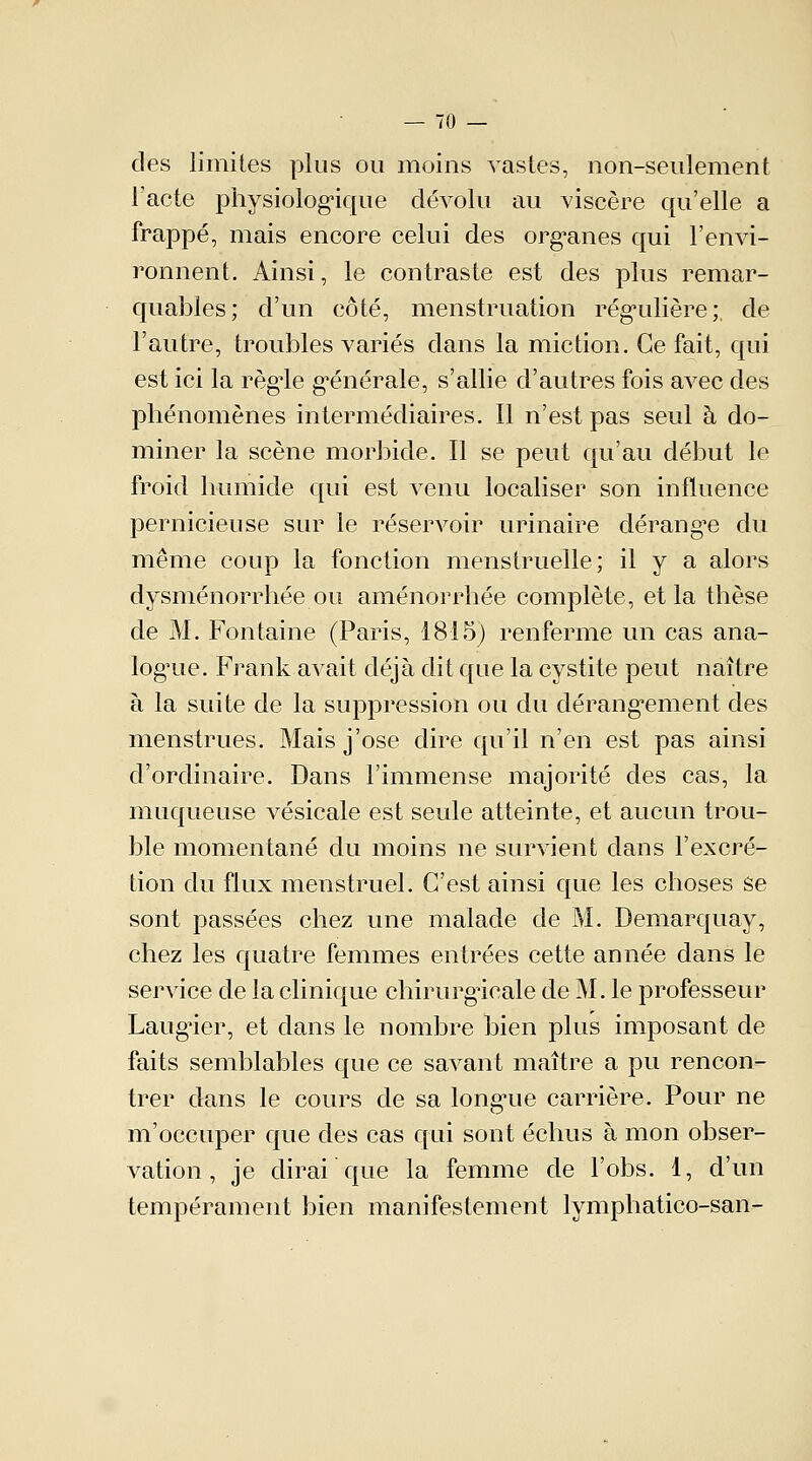 des limites plus ou moins vastes, non-seulement l'acte physiologique dévolu au viscère qu'elle a frappé, mais encore celui des organes qui l'envi- ronnent. Ainsi, le contraste est des plus remar- quables; d'un côté, menstruation régulière;, de l'autre, troubles variés dans la miction. Ce fait, qui est ici la règle générale, s'allie d'autres fois avec des phénomènes intermédiaires. Il n'est pas seul à do- miner la scène morbide. Il se peut qu'au début le froid humide qui est venu localiser son influence pernicieuse sur le réservoir urinaire dérange du même coup la fonction menstruelle; il y a alors dysménorrhée ou aménorrhée complète, et la thèse de M. Fontaine (Paris, 1815) renferme un cas ana- logie. Frank avait déjà dit que la cystite peut naître à la suite de la suppression ou du dérangement des menstrues. Mais j'ose dire qu'il n'en est pas ainsi d'ordinaire. Dans l'immense majorité des cas, la muqueuse vésicale est seule atteinte, et aucun trou- ble momentané du moins ne survient dans l'excré- tion du flux menstruel. C'est ainsi que les choses Se sont passées chez une malade de M. Demarquay, chez les quatre femmes entrées cette année dans le service de la clinique chirurgicale de M. le professeur Laugier, et dans le nombre bien plus imposant de faits semblables que ce savant maître a pu rencon- trer dans le cours de sa longue carrière. Pour ne m'occuper que des cas qui sont échus à mon obser- vation , je dirai que la femme de l'obs. 1, d'un tempérament bien manifestement lymphatico-san-