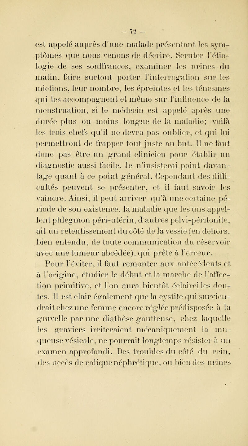 est appelé auprès d'une malade présentant les sym- ptômes que nous venons de décrire. Scruter l'étio- log^ie de ses souffrances, examiner les urines du matin, faire surtout porter l'interrogation sur les mictions, leur nombre, les épreintes et les ténesmes qui les accompagnent et même sur l'influence de la menstruation, si le médecin est appelé après une durée plus ou moins long'ue de la maladie; voilà les trois chefs qu'il ne devra pas oublier, et qui lui permettront de frapper tout juste au but. Il ne faut donc pas être un grand clinicien pour établir un diagnostic aussi facile. Je n'insisterai point davan- tage quant à ce point général. Cependant-des diffi- cultés peuvent se présenter, et il faut savoir les vaincre. Ainsi, il peut arriver qu'à une certaine pé- riode de son existence, la maladie que les uns appel- lent phlegmon péri-utérin, d'autres pelvi-péritonite, ait un retentissement du côté de la vessie (en dehors, bien entendu, de toute communication du réservoir avec une tumeur abcédée), qui prête à l'erreur. Pour l'éviter, il faut remonter aux antécédents et à l'origine, étudier le début et la marche de l'affec- tion primitive, et l'on aura bientôt éclairciles dou- tes. Il est clair également que la cystite qui survien- drait chez une femme encore réglée prédisposée à la gTavelle par une diathèse goutteuse, chez laquelle les gTaviers irriteraient mécaniquement la mu- queuse vésicale, ne pourrait longtemps résister à un examen approfondi. Des troubles du côté du rein, dos accès de colique néphrétique, ou bien des urines