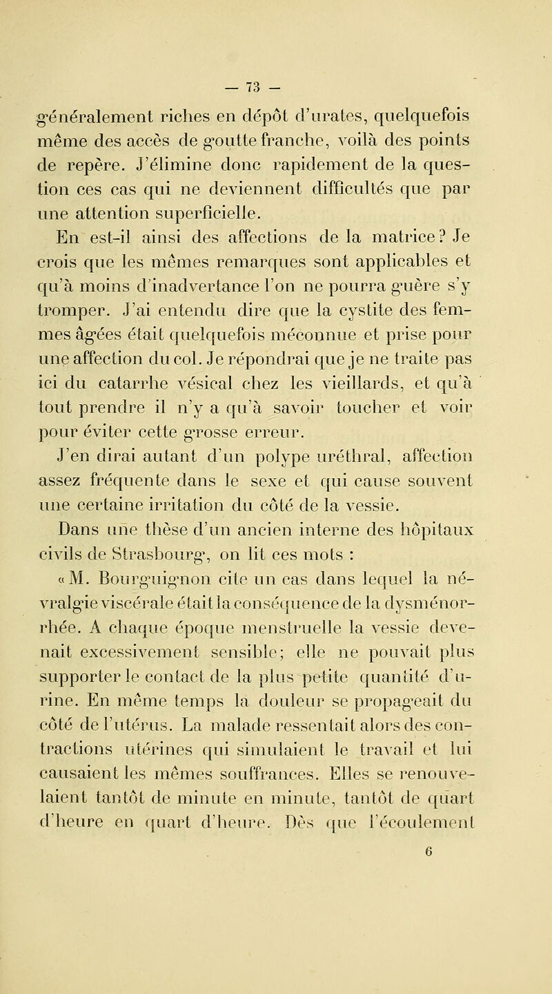 généralement riches en dépôt d'urates, quelquefois même des accès de gmitte franche, voilà des points de repère. J'élimine donc rapidement de la ques- tion ces cas qui ne deviennent difficultés que par une attention superficielle. En est-il ainsi des affections de la matrice? Je crois que les mêmes remarques sont applicables et qu'à moins d'inadvertance l'on ne pourra g'uère s'y tromper. J'ai entendu dire que la cystite des fem- mes âgées était quelquefois méconnue et prise pour une affection du col. Je répondrai que je ne traite pas ici du catarrhe vésical chez les vieillards, et qu'à tout prendre il n'y a qu'à savoir toucher et voir pour éviter cette grosse erreur. J'en dirai autant d'un polype uréthral, affection assez fréquente dans le sexe et qui cause souvent une certaine irritation du côté de la vessie. Dans une thèse d'un ancien interne des hôpitaux civils de Strasbourg1, on lit ces mots : «M. BourgTiig'non cite un cas dans lequel la né- vralgie viscérale était la conséquence de la dysménor- rhée. A chaque époque menstruelle la vessie deve- nait excessivement sensible; elle ne pouvait plus supporter le contact de la plus petite quantité d'u- rine. En même temps la douleur se propageait du côté de l'utérus. La malade ressentait alors des con- tractions utérines qui simulaient le travail et lui causaient les mêmes souffrances. Elles se renouve- laient tantôt de minute en minute, tantôt de quart d'heure en quart d'heure. Dès que l'écoulement