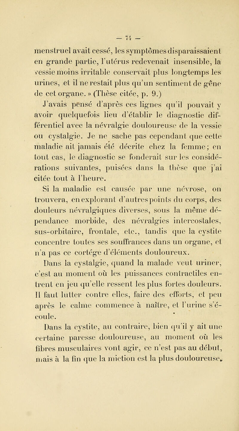 menstruel avait cessé, les symptômes disparaissaient en grande partie, l'utérus redevenait insensible, la vessie moins irritable conservait plus longtemps les urines, et il ne restait plus qu'un sentiment de gêne de cet org*ane. » (Thèse citée, p. 9.) J'avais pensé d'après ces lignes qu'il pouvait y avoir quelquefois lieu d'établir le diagnostic dif- férentiel avec la névralgie douloureuse de la vessie ou cystalgie. Je ne sache pas cependant que cette maladie ait jamais été décrite chez la femme; en tout cas, le diagnostic se fonderait sur les considé- rations suivantes, puisées dans la thèse que j'ai citée tout à l'heure. Si la maladie est causée par une névrose, on trouvera, en explorant d'autres points du corps, des douleurs névralgiques diverses, sous la même dé- pendance morbide, des névralgies intercostales, sus-orbitaire, frontale, etc., tandis que la cystite concentre toutes ses souffrances dans un organe, et n'a pas ce cortège d'éléments douloureux. Dans la cystalgie, quand la malade veut uriner, c'est au moment où les puissances contractiles en- trent en jeu qu'elle ressent les plus fortes douleurs. Il faut lutter contre elles, faire des efforts, et peu après le calme commence à naître, et l'urine s'é- coule. Dans la cystite, au contraire, bien qu'il y ait une certaine paresse douloureuse, au moment où les fibres musculaires vont agir, ce n'est pas au début, mais à la fin que la miction est la plus douloureuse»