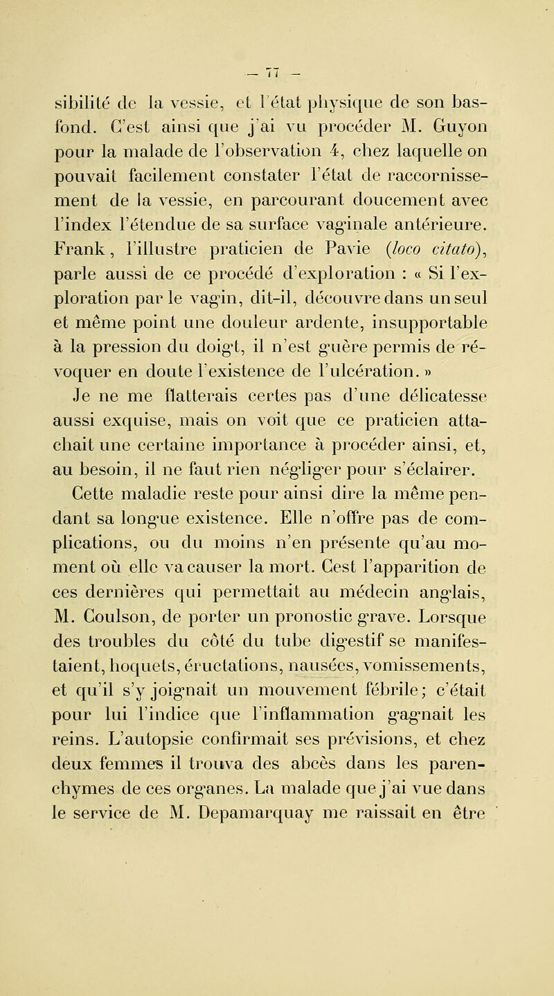 sibilité de la vessie, et 1 état physique de son bas- fond. C'est ainsi que j'ai vu procéder M. Guyon pour la malade de l'observation 4, chez laquelle on pouvait facilement constater l'état de raccornisse- ment de la vessie, en parcourant doucement avec l'index l'étendue de sa surface vaginale antérieure. Frank, l'illustre praticien de Pavie (loco citato), parle aussi de ce procédé d'exploration : « Si l'ex- ploration parle vagin, dit-il, découvre dans un seul et même point une douleur ardente, insupportable à la pression du doigt, il n'est guère permis de ré- voquer en doute l'existence de l'ulcération. » Je ne me flatterais certes pas d'une délicatesse aussi exquise, mais on voit que ce praticien atta- chait une certaine importance à procéder ainsi, et, au besoin, il ne faut rien négiiger pour s'éclairer. Cette maladie reste pour ainsi dire la même pen- dant sa longue existence. Elle n'offre pas de com- plications, ou du moins n'en présente qu'au mo- ment où elle va causer la mort. Cest l'apparition de ces dernières qui permettait au médecin anglais, M. Coulson, de porter un pronostic grave. Lorsque des troubles du côté du tube digestif se manifes- taient, hoquets, éructations, nausées, vomissements, et qu'il s'y joignait un mouvement fébrile; c'était pour lui l'indice que l'inflammation gagnait les reins. L'autopsie confirmait ses prévisions, et chez deux femmes il trouva des abcès dans les paren- chymes de ces organes. La malade que j'ai vue dans le service de M. Depamarquay me raissait en être