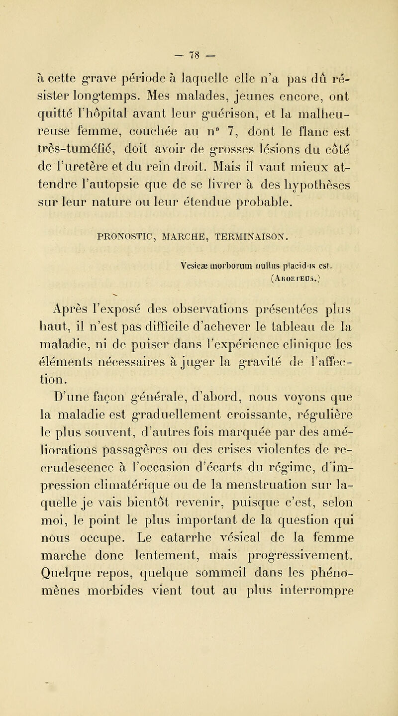 à cette grave période à laquelle elle n'a pas dû ré- sister long-temps. Mes malades, jeunes encore, ont quitté l'hôpital avant leur gMiérison, et la malheu- reuse femme, couchée au n° 7, dont le flanc est très-tuméfîé, doit avoir de grosses lésions du côte de l'uretère et du rein droit. Mais il vaut mieux at- tendre l'autopsie que de se livrer à des hypothèses sur leur nature ou leur étendue probable. PRONOSTIC, MARCHE, TERMINAISON. Vesicse moi'borum nullus placidis est. (Aroeteus.) Après l'exposé des observations présentées plus haut, il n'est pas difficile d'achever le tableau de la maladie, ni de puiser dans l'expérience clinique les éléments nécessaires à jug'er la gravité de l'affec- tion . D'une façon générale, d'abord, nous voyons que la maladie est graduellement croissante, régulière le plus souvent, d'autres fois marquée par des amé- liorations passagères ou des crises violentes de re- crudescence à l'occasion d'écarts du régime, d'im- pression climatérique ou de la menstruation sur la- quelle je vais bientôt revenir, puisque c'est, selon moi, le point le plus important de la question qui nous occupe. Le catarrhe vésical de la femme marche donc lentement, mais progressivement. Quelque repos, quelque sommeil dans les phéno- mènes morbides vient tout au plus interrompre