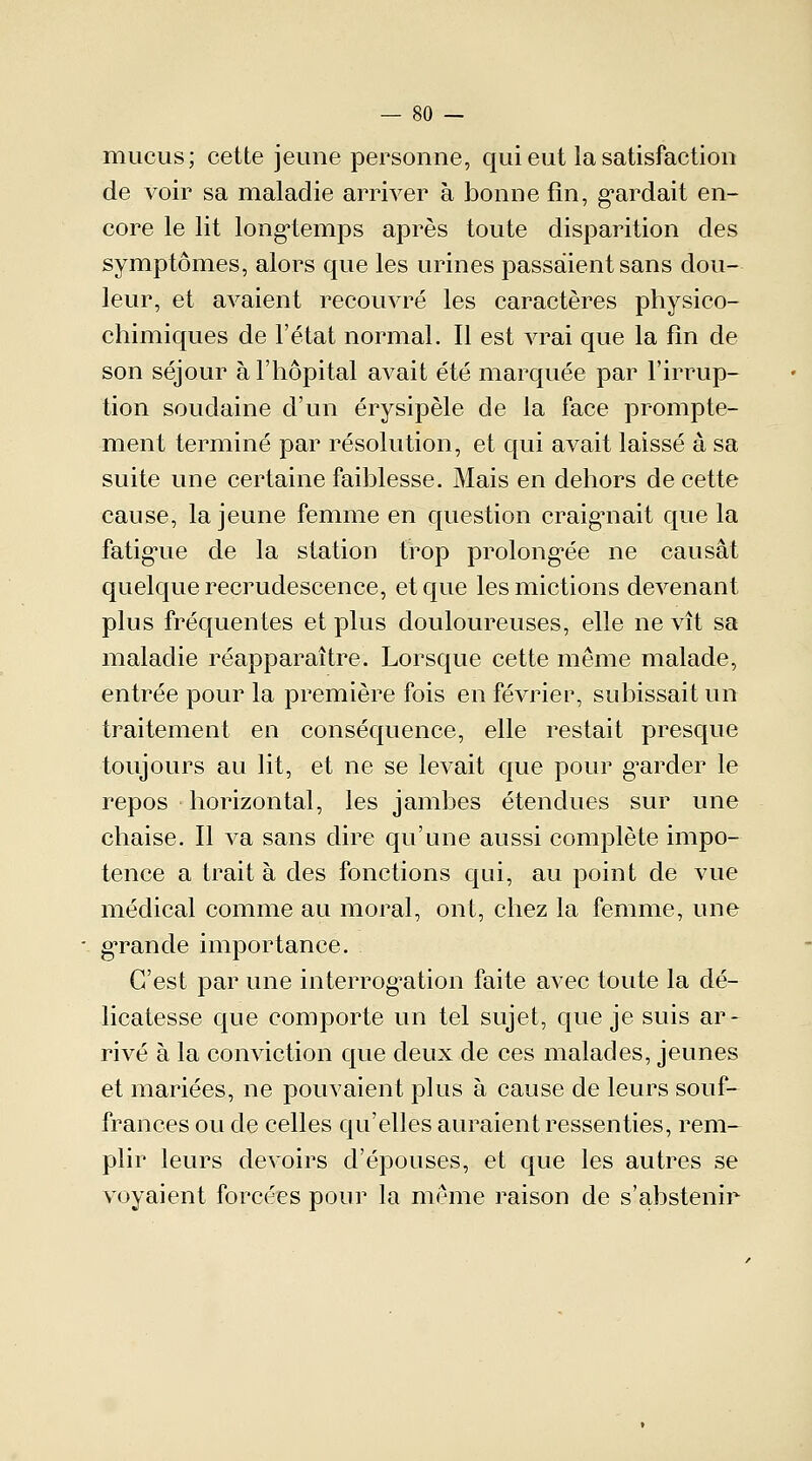 mucus; cette jeune personne, qui eut la satisfaction de voir sa maladie arriver à bonne fin, gardait en- core le lit longtemps après toute disparition des symptômes, alors que les urines passaient sans dou- leur, et avaient recouvré les caractères physico- chimiques de l'état normal. Il est vrai que la fin de son séjour à l'hôpital avait été marquée par l'irrup- tion soudaine d'un érysipèle de la face prompte- ment terminé par résolution, et qui avait laissé à sa suite une certaine faiblesse. Mais en dehors de cette cause, la jeune femme en question craignait que la fatigue de la station trop prolongée ne causât quelque recrudescence, et que les mictions devenant plus fréquentes et plus douloureuses, elle ne vît sa maladie réapparaître. Lorsque cette même malade, entrée pour la première fois en février, subissait un traitement en conséquence, elle restait presque toujours au lit, et ne se levait que pour garder le repos horizontal, les jambes étendues sur une chaise. Il va sans dire qu'une aussi complète impo- tence a trait à des fonctions qui, au point de vue médical comme au moral, ont, chez la femme, une grande importance. C'est par une interrogation faite avec toute la dé- licatesse que comporte un tel sujet, que je suis ar- rivé à la conviction que deux de ces malades, jeunes et mariées, ne pouvaient plus à cause de leurs souf- frances ou de celles qu'elles auraient ressenties, rem- plir leurs devoirs d'épouses, et que les autres se voyaient forcées pour la même raison de s'abstenir