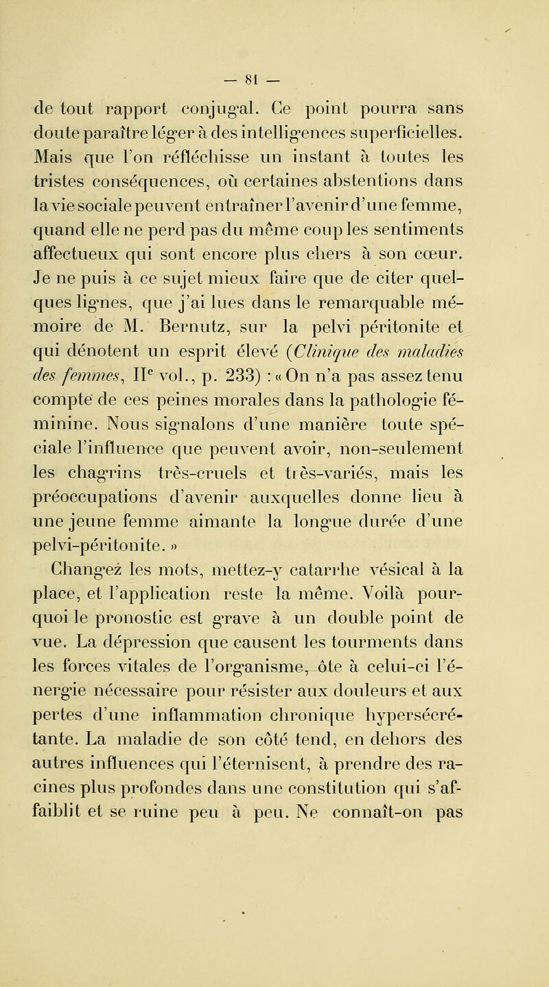 de tout rapport conjugal. Ce point pourra sans doute paraître léger à des intelligences superficielles. Mais que l'on réfléchisse un instant à toutes les tristes conséquences, où certaines abstentions dans la vie sociale peuvent entraîner l'avenir d'une femme, quand elle ne perd pas du même coup les sentiments affectueux qui sont encore plus cliers à son cœur. Je ne puis à ce sujet mieux faire que de citer quel- ques lignes, que j'ai lues dans le remarquable mé- moire de M. Bernutz, sur la pelvi péritonite et qui dénotent un esprit élevé {Clinique des maladies des femmes, IIe vol., p. 233) : « On n'a pas assez tenu compte de ces peines morales dans la pathologie fé- minine. Nous signalons d'une manière toute spé- ciale l'influence que peuvent avoir, non-seulement les chagrins très-cruels et très-variés, mais les préoccupations d'avenir auxquelles donne lieu à une jeune femme aimante la longue durée d'une pelvi-péritonite. » Changez les mots, mettez-y catarrhe vésical à la place, et l'application reste la même. Voilà pour- quoi le pronostic est grave à un double point de vue, La dépression que causent les tourments dans les forces vitales de l'organisme, ôte à celui-ci l'é- nergie nécessaire pour résister aux douleurs et aux pertes d'une inflammation chronique hypersécré- tante. La maladie de son côté tend, en dehors des autres influences qui l'éternisent, à prendre des ra- cines plus profondes clans une constitution qui s'af- faiblit et se ruine peu à peu. Ne connaît-on pas