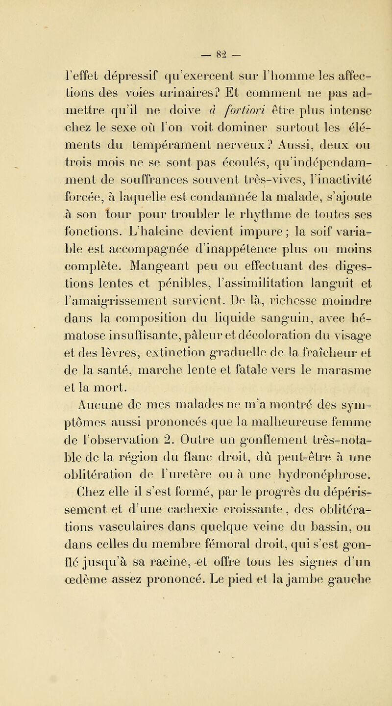 l'effet dépressif qu'exercent sur l'homme les affec- tions des voies urinaires? Et comment ne pas ad- mettre qu'il ne doive à fortiori être plus intense chez le sexe où l'on voit dominer surtout les élé- ments du tempérament nerveux? Aussi, deux ou trois mois ne se sont pas écoulés, qu'indépendam- ment de souffrances souvent très-vives, l'inactivité forcée, à laquelle est condamnée la malade, s'ajoute à son tour pour troubler le rhythme de toutes ses fonctions. L'haleine devient impure; la soif varia- ble est accompagnée d'inappétence plus ou moins complète. Mangeant peu ou effectuant des diges- tions lentes et pénibles, l'assimilitation lang*uit et l'amaigrissement survient. De là, richesse moindre dans la composition du liquide sanguin, avec hé- matose insuffisante, pâleur et décoloration du visage et des lèvres, extinction gTaduelle de la fraîcheur et de la santé, marche lente et fatale vers le marasme et la mort. Aucune de mes malades ne m'a montré des sym- ptômes aussi prononcés que la malheureuse femme de l'observation 2. Outre un gonflement très-nota- ble de la régnon du flanc droit, dû peut-être à une oblitération de l'uretère ou à une bydronéphrose. Chez elle il s'est formé, par le progrès du dépéris- sement et d'une cachexie croissante, des oblitéra- tions vasculaires dans quelque veine du bassin, ou dans celles du membre fémoral droit, qui s'est gon- flé jusqu'à sa racine, -et offre tous les signes d'un œdème assez prononcé. Le pied et la jambe gauche