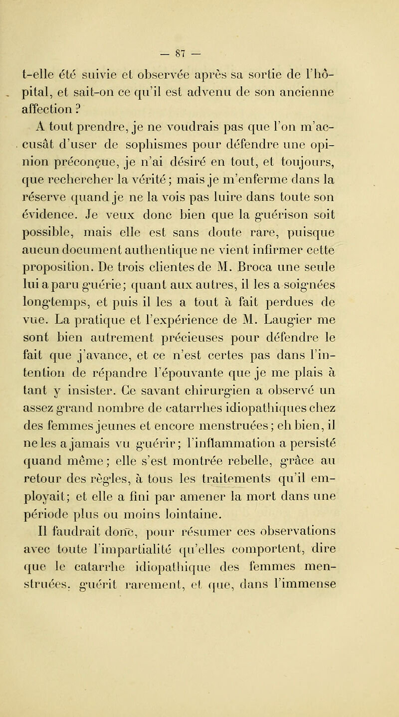 t-elle été suivie et observée après sa sortie de l'hô- pital, et sait-on ce qu'il est advenu de son ancienne affection ? A tout prendre, je ne voudrais pas que l'on m'ac- cusât d'user de sophismes pour défendre une opi- nion préconçue, je n'ai désiré en tout, et toujours, que rechercher la vérité; mais je m'enferme dans la réserve quand je ne la vois pas luire dans toute son évidence. Je veux donc bien que la gaiérison soit possible, mais elle est sans doute rare, puisque aucun document authentique ne vient infirmer cette proposition. De trois clientes de M. Broca une seule lui a paru gmérie; quant aux autres, il les a soiguiées longtemps, et puis il les a tout à fait perdues de vue. La pratique et l'expérience de M. Laurier me sont bien autrement précieuses pour défendre le fait que j'avance, et ce n'est certes pas dans l'in- tention de répandre l'épouvante que je me plais à tant y insister. Ce savant chirurgien a observé un assez grand nombre de catarrhes idiopathiques chez des femmes jeunes et encore menstruées; eh bien, il ne les a jamais vu guérir; l'inflammation a persisté quand même ; elle s'est montrée rebelle, gTace au retour des règles, à tous les traitements qu'il em- ployait; et elle a fini par amener la mort dans une période plus ou moins lointaine. Il faudrait clone, pour résumer ces observations avec toute l'impartialité qu'elles comportent, dire que le catarrhe idiopathique des femmes men- struées. g'uérit rarement, et que, dans l'immense