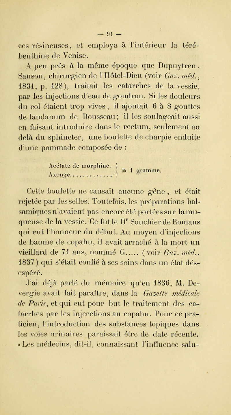 — 9! - ces résineuses, et employa à l'intérieur la téré- benthine de Venise. A peu près à la même époque que Dupuytren, Sanson, chirurgien de l'Hôtel-Dieu (voir Gaz. méd.9 1831, p. 428), traitait les catarrhes de la vessie, par les injections d'eau de goudron. Si les douleurs du col étaient trop vives, il ajoutait 6 à 8 gmittes de laudanum de Rousseau ; il les soulageait aussi en faisant introduire dans le rectum, seulement au delà du sphincter, une houlette de charpie enduite d'une pommade composée de : Acétate de morphine. ) ( aa 1 gramme. Axouge ] u Cette houlette ne causait aucune g^êne , et était rejetée par lesselles. Toutefois,les préparations bal- samiques n'avaient pas encore été portées sur lamu- queuse de la vessie. Ce fut le Dr Souchier de Romans qui eut l'honneur du début. Au moyen d'injections de baume de copahu, il avait arraché à la mort un vieillard de 74 ans, nommé G (voir Gaz. méd., 1837) qui s'était confié à ses soins dans un état dés- espéré. J'ai déjà parlé du mémoire qu'en 1836, M. De- vergie avait fait paraître, dans la Gazette médicale de Paris, et qui eut pour but le traitement des ca- tarrhes par les injecctions au copahu. Pour ce pra- ticien, l'introduction des substances topiques dans les voies urinaires paraissait être de date récente. «Les médecins, dit-il, connaissant l'influence salu-