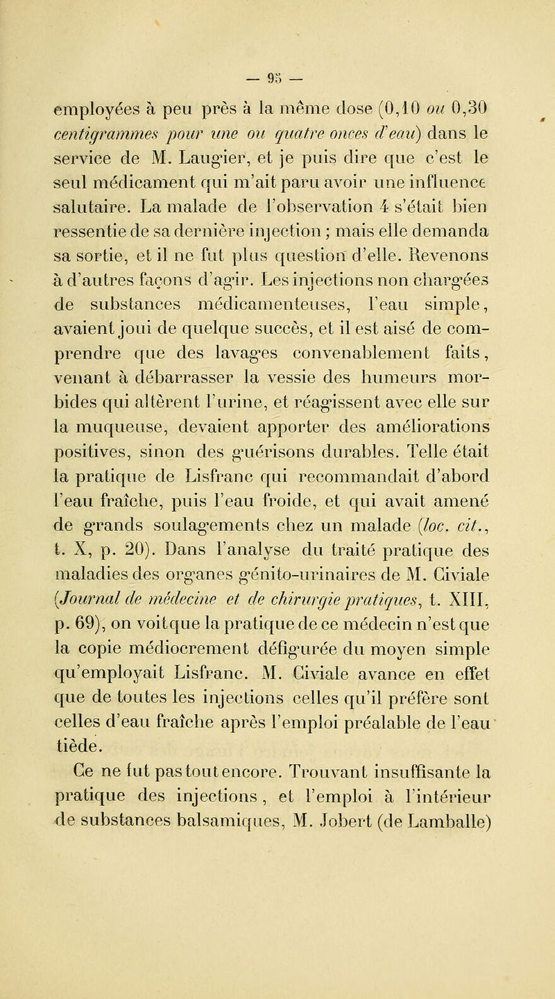 employées à peu près à la même dose (0,10 ou 0,30 centigrammes pour une ou quatre onces d'eau) clans le service de M. Laugier, et je puis dire que c'est le seul médicament qui m'ait paru avoir une influence salutaire. La malade de l'observation 4 s'était bien ressentie de sa dernière injection ; mais elle demanda sa sortie, et il ne fut plus cjriestion d'elle. Revenons à d'autres façons d'agir. Les injections non chargées de substances médicamenteuses, l'eau simple, avaient joui de quelque succès, et il est aisé de com- prendre que des lavages convenablement faits, venant à débarrasser la vessie des humeurs mor- bides qui altèrent l'urine, et réagissent avec elle sur la muqueuse, devaient apporter des améliorations positives, sinon des guérisons durables. Telle était la pratique de Lisfranc qui recommandait d'abord l'eau fraîche, puis l'eau froide, et qui avait amené de gTands soulagements chez un malade (loc. cit., t. X, p. 20). Dans l'analyse du traité pratique des maladies des organes génito-urinaires de M. Giviale (Journal de médecine et de chirurgie pratiques, t. XIII, p. 69), on voitque la pratique de ce médecin n'est que la copie médiocrement défigurée du moyen simple qu'employait Lisfranc. M. Giviale avance en effet que de toutes les injections celles qu'il préfère sont celles d'eau fraîche après l'emploi préalable de l'eau tiède. Ce ne fut pas tout encore. Trouvant insuffisante la pratique des injections , et l'emploi à l'intérieur de substances balsamiques, M. Jobert (de Lamballe)