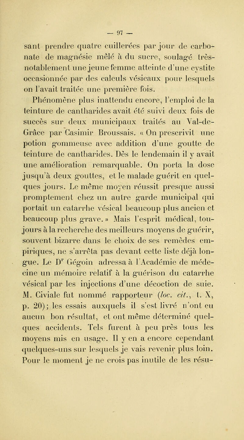 sant prendre quatre cuillerées par jour de carbo- nate de magnésie mêlé à du sucre, soulagée très- notablement une jeune femme atteinte d'une cystite occasionnée par des calculs vésicaux pour lesquels on l'avait traitée une première fois. Phénomène plus inattendu encore, l'emploi de la teinture de cantharides avait été suivi deux fois de succès sur deux municipaux traités au Val-de- Grâce par Casimir Broussais. « On prescrivit une potion gommeuse avec addition d'une goutte de teinture de cantharides. Dès le lendemain il y avait une amélioration remarquable. On porta la dose jusqu'à deux gouttes, et le malade gmérit en quel- ques jours. Le même moyen réussit presque aussi promptement chez un autre garde municipal qui portait un catarrhe vésical beaucoup plus ancien et beaucoup plus grave. » Mais l'esprit médical, tou- jours à la recherche des meilleurs moyens de guérir, souvent bizarre dans le choix de ses remèdes em- piriques, ne s'arrêta pas devant cette liste déjà lon- gue. Le Dr Gégoin adressa à l'Académie de méde- cine un mémoire relatif à la gmérison du catarrhe vésical par les injections d'une décoction de suie. M. Civiale fut nommé rapporteur (Joe. cit., t. X, p. 20); les essais auxquels il s'est livré n'ont eu aucun bon résultat, et ont même déterminé quel- ques accidents. Tels furent à peu près tous les moyens mis en usage. Il y en a encore cependant quelques-uns sur lesquels je vais revenir plus loin. Pour le moment je ne crois pas inutile de les résu-