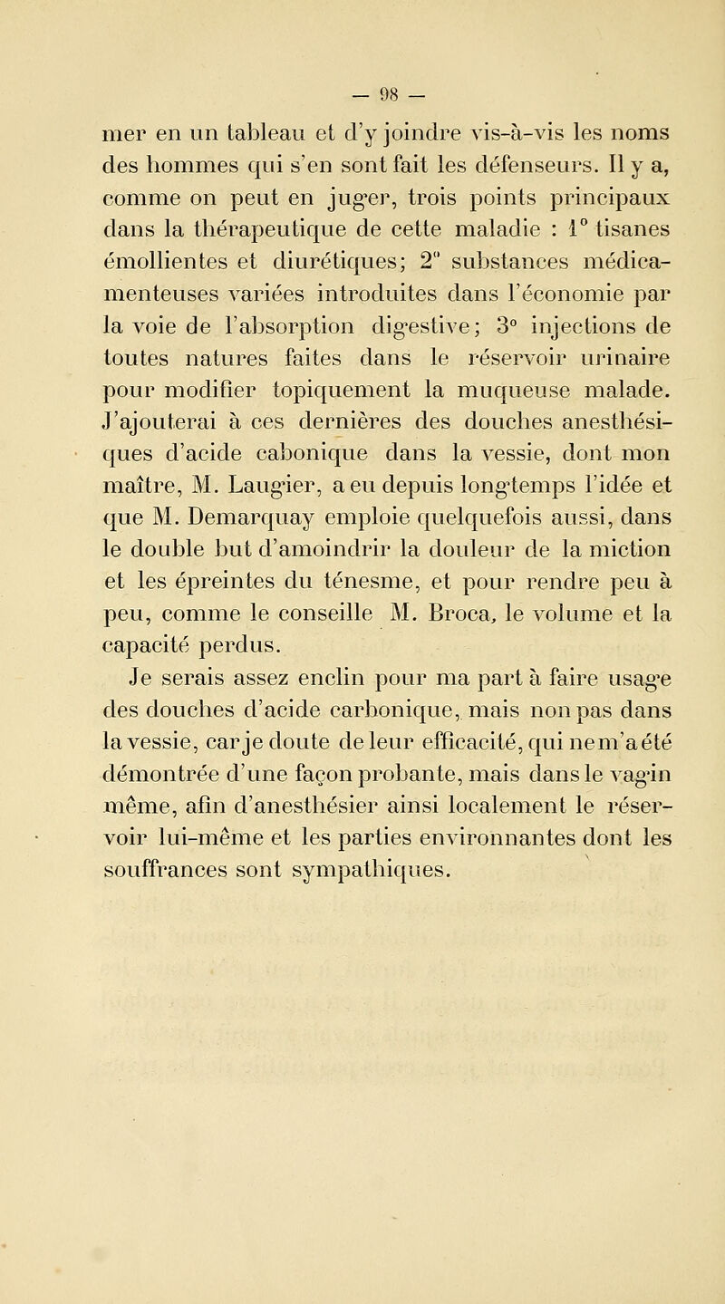 nier en un tableau et d'y joindre vis-à-vis les noms des hommes qui s'en sont fait les défenseurs. Il y a, comme on peut en juger, trois points principaux dans la thérapeutique de cette maladie : 1° tisanes émollientes et diurétiques; 2 substances médica- menteuses variées introduites dans l'économie par la voie de l'absorption digestive; 3° injections de toutes natures faites dans le réservoir uriuaire pour modifier topiquement la muqueuse malade. J'ajouterai à ces dernières des douches anesthési- ques d'acide cabonique dans la vessie, dont mon maître, M. Laugier, a eu depuis longtemps l'idée et que M. Demarquay emploie quelquefois aussi, dans le double but d'amoindrir la douleur de la miction et les épreintes du ténesme, et pour rendre peu à peu, comme le conseille M. Broca, le volume et la capacité perdus. Je serais assez enclin pour ma part à faire usagée des douches d'acide carbonique, niais non pas dans la vessie, car je doute de leur efficacité, qui ne m'a été démontrée d'une façon probante, mais dans le vagùn même, afin d'anesthésier ainsi localement le réser- voir lui-même et les parties environnantes dont les souffrances sont sympathiques.