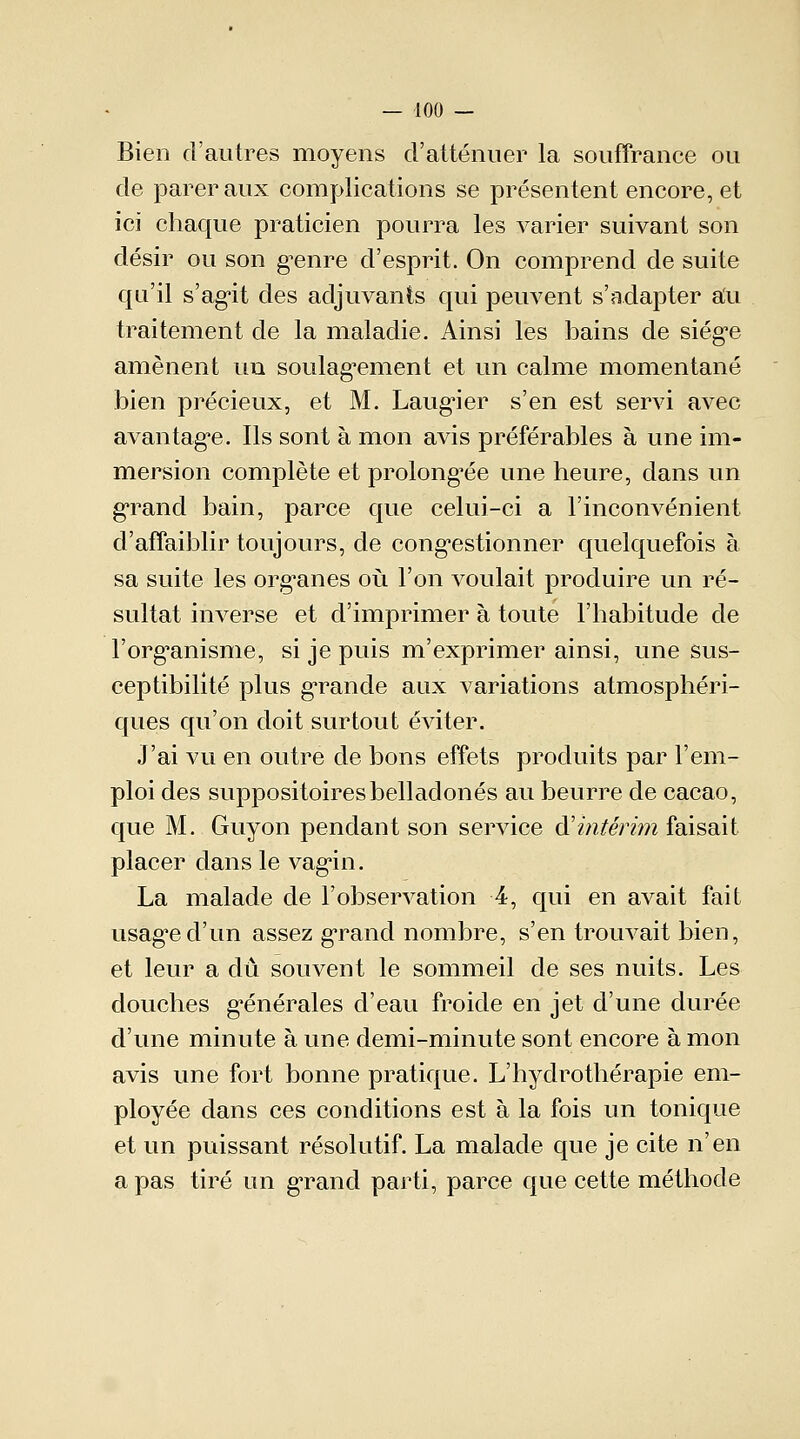 Bien d'autres moyens d'atténuer la souffrance ou de parer aux complications se présentent encore, et ici chaque praticien pourra les varier suivant son désir ou son genre d'esprit. On comprend de suite qu'il s'agit des adjuvants qui peuvent s'adapter au traitement de la maladie. Ainsi les bains de siège amènent un soulagement et un calme momentané bien précieux, et M. Laugier s'en est servi avec avantage. Ils sont à mon avis préférables à une im- mersion complète et prolongée une heure, dans un grand bain, parce que celui-ci a l'inconvénient d'affaiblir toujours, de congestionner quelquefois à sa suite les organes où l'on voulait produire un ré- sultat inverse et d'imprimer à toute l'habitude de l'organisme, si je puis m'exprimer ainsi, une sus- ceptibilité plus grande aux variations atmosphéri- ques qu'on doit surtout éviter. J'ai vu en outre de bons effets produits par l'em- ploi des suppositoires belladones au beurre de cacao, que M. Guyon pendant son service d'intérim faisait placer dans le vagin. La malade de l'observation 4, qui en avait fait usage d'un assez grand nombre, s'en trouvait bien, et leur a dû souvent le sommeil de ses nuits. Les douches générales d'eau froide en jet d'une durée d'une minute à une demi-minute sont encore à mon avis une fort bonne pratique. L'hydrothérapie em- ployée dans ces conditions est à la fois un tonique et un puissant résolutif. La malade que je cite n'en a pas tiré un grand parti, parce que cette méthode