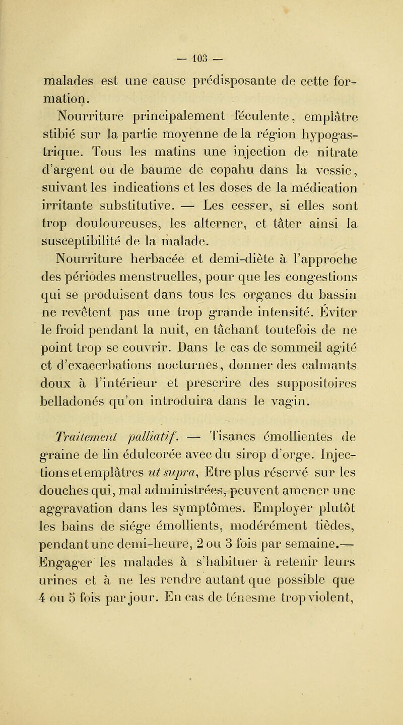 malades est une cause prédisposante de cette for- mation. Nourriture principalement féculente, emplâtre stibié sur la partie moyenne de la région hypogas- trique. Tous les matins une injection de nitrate d'argent ou de baume de copahu dans la vessie, suivant les indications et les doses de la médication irritante substitutive. — Les cesser, si elles sont trop douloureuses, les alterner, et tâter ainsi la susceptibilité de la malade. Nourriture herbacée et demi-diète à l'approche des périodes menstruelles, pour que les congestions qui se produisent dans tous les organes du bassin ne revêtent pas une trop grande intensité. Eviter le froid pendant la nuit, en tâchant toutefois de ne point trop se couvrir. Dans le cas de sommeil agité et d'exacerbations nocturnes, donner des calmants doux à l'intérieur et prescrire des suppositoires belladones qu'on introduira dans le vagin. Traitement palliatif. — Tisanes émollientes de graine de lin édulcorée avec du sirop d'orgue. Injec- tions et emplâtres ut supra, Etre plus réservé sur les douches qui, mal administrées, peuvent amener une aggTavation dans les symptômes. Employer plutôt les bains de siège émollients, modérément tièdes, pendant une demi-heure, 2 ou 3 fois par semaine.— Engager les malades à s'habituer à retenir leurs urines et à ne les rendre autant que possible que 4 ou 5 fois par jour. En cas de ténesme trop violent,