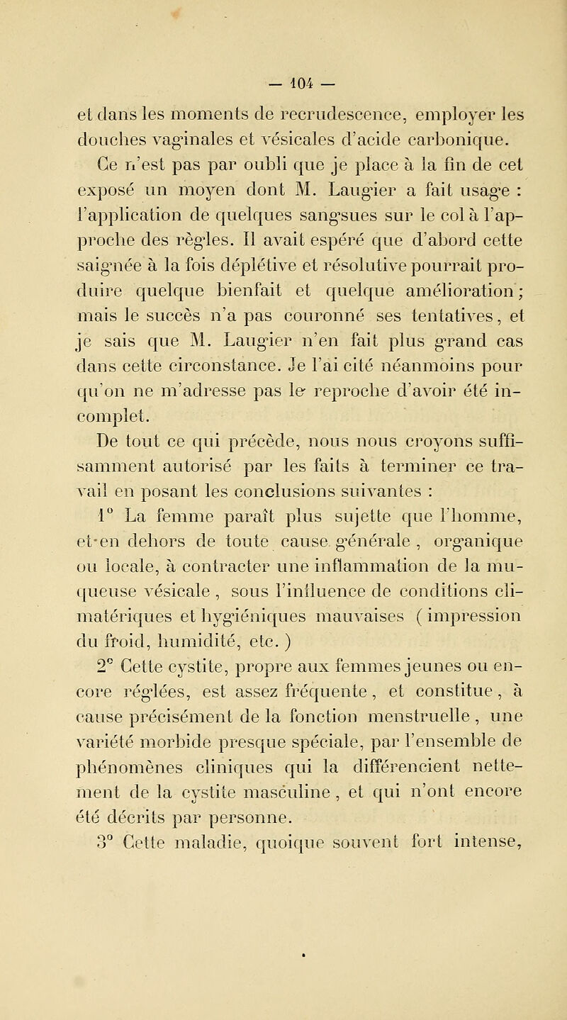 et dans les moments de recrudescence, employer les douches vaginales et vésicales d'acide carbonique. Ce n'est pas par oubli que je place à la fin de cet exposé un moyen dont M. Laugier a fait usagée : l'application de quelques sang'sues sur le col à l'ap- proche des règles. 11 avait espéré que d'abord cette saigTiée à la fois déplétive et résolutive pourrait pro- duire quelque bienfait et quelque amélioration; mais le succès n'a pas couronné ses tentatives, et je sais que M. Laugier n'en fait plus grand cas dans cette circonstance. Je l'ai cité néanmoins pour qu'on ne m'adresse pas le reproche d'avoir été in- complet. De tout ce qui précède, nous nous croyons suffi- samment autorisé par les faits à terminer ce tra- vail en posant les conclusions suivantes : 1° La femme paraît plus sujette que l'homme, et-en dehors de toute cause générale , organique ou locale, à contracter une inflammation de la mu- queuse vésicale , sous l'influence de conditions cii- matériques et hygiéniques mauvaises ( impression du froid, humidité, etc. ) 2° Cette cystite, propre aux femmes jeunes ou en- core régiées, est assez fréquente, et constitue , à cause précisément de la fonction menstruelle , une variété morbide presque spéciale, par l'ensemble de phénomènes cliniques qui la différencient nette- ment de la cystite masculine, et qui n'ont encore été décrits par personne. 3° Cette maladie, quoique souvent fort intense,