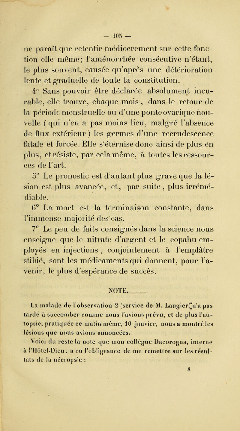 ne paraît que retentir médiocrement sur cette fonc- tion elle-même; l'aménorrhée consécutive n'étant, le plus souvent, causée qu'après une détérioration lente et graduelle de toute la constitution. 4° Sans pouvoir être déclarée absolument incu- rable, elle trouve, chaque mois , clans le retour de la période menstruelle ou d'une ponte ovarique nou- velle (qui n'en a pas moins lieu, malgré l'absence de flux extérieur ) les germes d'une recrudescence fatale et forcée. Elle s'éternise donc ainsi de plus en plus, et résiste, par cela même, à toutes les ressour- ces de l'art. 5° Le pronostic est d'autant plus grave que la lé- sion est plus avancée, et, par suite, plus irrémé- diable. 6° La mort est la terminaison constante, dans l'immense majorité des cas. 7° Le peu de faits consignés dans la science nous enseigne que le nitrate d'argent et le copahu em- ployés en injections, conjointement à l'emplâtre stibié, sont les médicaments qui donnent, pour l'a- venir, le plus d'espérance de succès. NOTE. La malade de l'observation 2 (service de M. Laugier)n'a pas tardé à succomber comme nous l'avions prévu, et de plus l'au- topsie, pratiquée ce matin même, 10 janvier, nous a monlréles lésions que nous avions annoncées. Voici du reste la noie que mon collègue Dacorogna, interne à l'Hôtel-Dieu , a eu l'obligeance de me remettre sur les résul- tais de la nccrppsie : 8