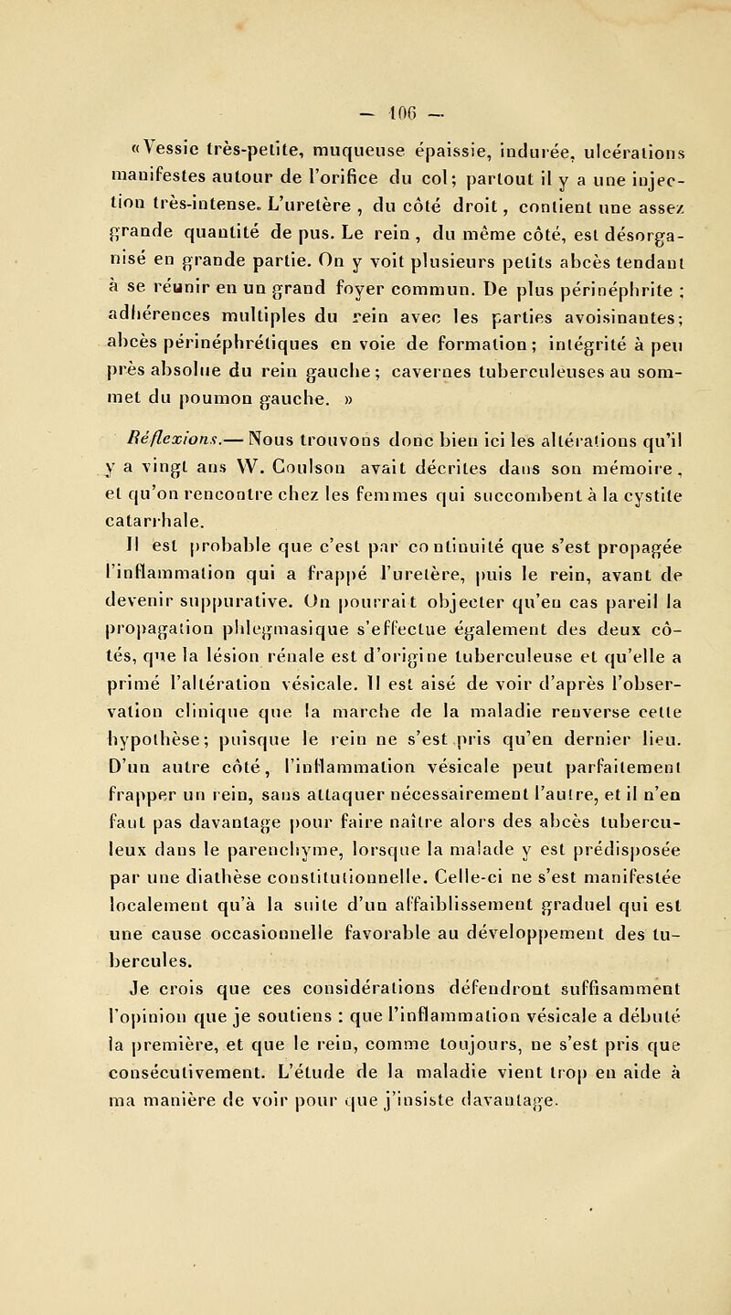 «Vessie très-pelite, muqueuse épaissie, indurée, ulcérations manifestes autour de l'orifice du col; partout il y a une injec- tion très-intense. L'uretère , du côté droit, contient une assez grande quantité de pus. Le rein , du même côté, est désorga- nisé en grande partie. On y voit plusieurs petits abcès tendant à se réunir en un grand foyer commun. De plus péri néphrite ; adhérences multiples du rein avec les parties avoisinantes; abcès périnéphréliques en voie de formation; intégrité à peu près absolue du rein gauche; cavernes tuberculeuses au som- met du poumon gauche. » Réflexions.— Nous trouvons donc bien ici les altérations qu'il y a vingt ans VV. Coulson avait décrites dans son mémoire, et qu'on rencontre chez les femmes qui succombent à la cystite catarrhale. Il est probable que c'est par co nlinuilé que s'est propagée l'inflammation qui a frappé l'uretère, puis le rein, avant de devenir suppurative. On pourrait objecter qu'eu cas pareil la propagation phlegmasique s'effectue également des deux cô- tés, que la lésion rénale est d'origine tuberculeuse et qu'elle a primé l'altération vésicale. Il est aisé de voir d'après l'obser- vation clinique que la marche de la maladie reuverse cette hypothèse; puisque le rein ne s'est pris qu'en dernier lieu. D'un autre côté, l'inflammation vésicale peut parfaitement frapper un rein, sans attaquer nécessairement l'autre, et il n'en faut pas davantage pour faire naître alors des abcès tubercu- leux dans le parenchyme, lorsque la malade y est prédisposée par une diathèse constitutionnelle. Celle-ci ne s'est manifestée localement qu'à la suite d'un affaiblissement graduel qui est une cause occasionnelle favorable au développement des tu- bercules. Je crois que ces considérations défendront suffisamment l'opinion que je soutiens : que l'inflammation vésicale a débuté ia première, et que le rein, comme toujours, ne s'est pris que consécutivement. L'étude de la maladie vient trop en aide à ma manière de voir pour que j'insiste davantage.