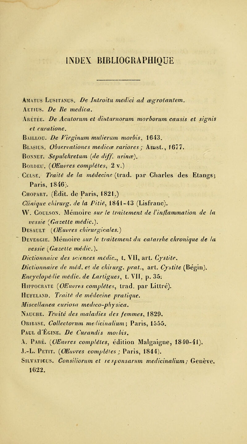 Amaïus Lusitanus. De Jntroitu medici ad œgrotantem. Aetius. De Re medica. ArétÉe. De Aculorum et diuturnorum morborum causis et signis et curatione. Baillou. De Virglnum muiierum morbis, 1643. Blasius. Observalioncs medicœ rariores ; Arust., ï 67 7. Bonnet. Sepulchretum (de diff. urinœ). Bor.DEU. (OEuvres complètes, 2 v.) Celse. Traité de la médecine (trad. par Charles des Etangs; Paris, 1846). Chopart. (Édit. de Paris, 1821.) Clinique chirurg. de la Pitié, 1841-43 (Lisfranc). W. Coulson. Mémoire sur le traitement de l'inflammation, de la vessie (Gazette médic). Desault (OEuvres chirurgicales.) Devergie. Mémoire sur le traitement du catarrhe chronique de la vessie (Gazelle médic). Dictionnaire des sciences médic, t. Vil, art. Cystite. Dictionnaire de méd. et de chirurg. prat,, art. Cystite (Bégin). Encyclopédie médic de Larligues, t. Vil, p. 35; Hippocrate (OEuvres complètes, trad. par Littré). Hufeland. Traité de médecine pratique. Miscellanea curiosa medico-pliysica. Nauche. Traité des maladies des femmes, 1829. Oribase. Collectornm melicinalium; Paris, 1555. Paul d'ÉGiNE. De Curandis moi bis. A. Paré. (OEuvres complètes, édition Malgaigne, 1840-41). .J.-L. Petit. (OEuvres complètes ; Paris, 1844). Silvaticus. Consiliorum et responsarum medicinalium; Genève. 1622.