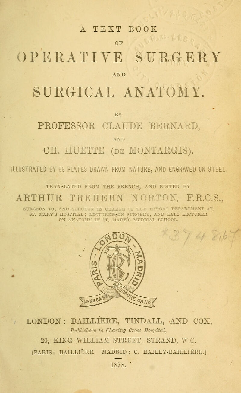 A TEXT BOOK OF OPEEATIYE SUEGEEY SURGICAL ANATOMY. BY PEOFESSOE CLAUDS BEEis^AED, a:sd CH. HUETTE (de MONTAEaiS). ILLUSTRATED BY 88 PLATES DRAWN FROM NATURE, AND ENGRAVED ON STEEL TEA^'SLATED FEOM THE FEENCH, AND EDITED BY AETHUE TEEHEEX NOETOK, RE.C.S., SURGEON TO, AND SrEGi:0>i- IN CHAilGa O'J THE THROAT DEPARTMENT AT, ST. mart's hospital; lecturer^on surgery, and late lecturer ON anatomy in ST. UIARY'S MEDICAL SCHOOL. LOl^DOiq : BAILLIEUE, TINDALL, AND COX, PvMlshers to Charing d^oss Hospital, 20, KING WILLIAM STREET, STRAND, W,C. [PARIS: BAILLIERE. MADRID: C. BAILLT-BAILLIERE.] 1878. ■