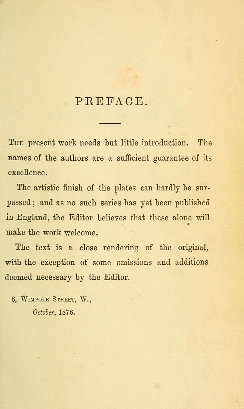 PEEFACE. The present work needs but little introduction. The names of the authors are a sufficient guarantee of its excellence. The artistic finish of the plates can hardly be sur- passed; and as no such series has yet been published in England, the Editor believes that these alone will make the work welcome. The text is a close rendering of the original, with the exception of some omissions and additions deemed necessary by the Editor. 6, WiMPOLE Street, W., Octoher, 1876.