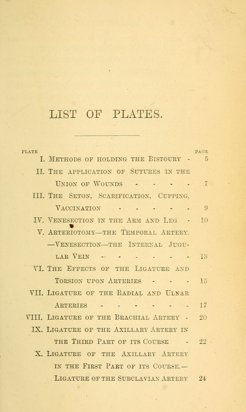 LIST OP PLATES. PLATJE PAGE I. Methods of holding the Bistoitey - 5 II. The application of Sutuees in the Union of Wounds . . - . 7 III. The Seton, Scaeification. Cupping, Vaccination . , . - . 9 rv. Venesection in the Aem and Leg - 10 V. AETEEIOTOMY—THE Tempoeal Aeteey. —Venesection—the Internal Jugu- lae Vein - - . - . - 13 VI. The Effects of the Ligature and TOESION UPON ARTEEIES - - - 15 VII. LIGATUEE OF THE EaDIAL AND ULNAE Aeteeies - - - - - - 17 VIII. LiGATUEE OF THE BeACHIAL AETEEY - 20 IX. LiGATUEE OF THE AXILLAEY AETEEY IN THE THIED PAET of ITS COUESE - 22 X. LiGATUEE OF THE AXILLAEY AETEEY IN THE FlEST PAET OF ITS COUESE.— LiGATUEE OF THE SUBCLAVIAN AETEEY 24