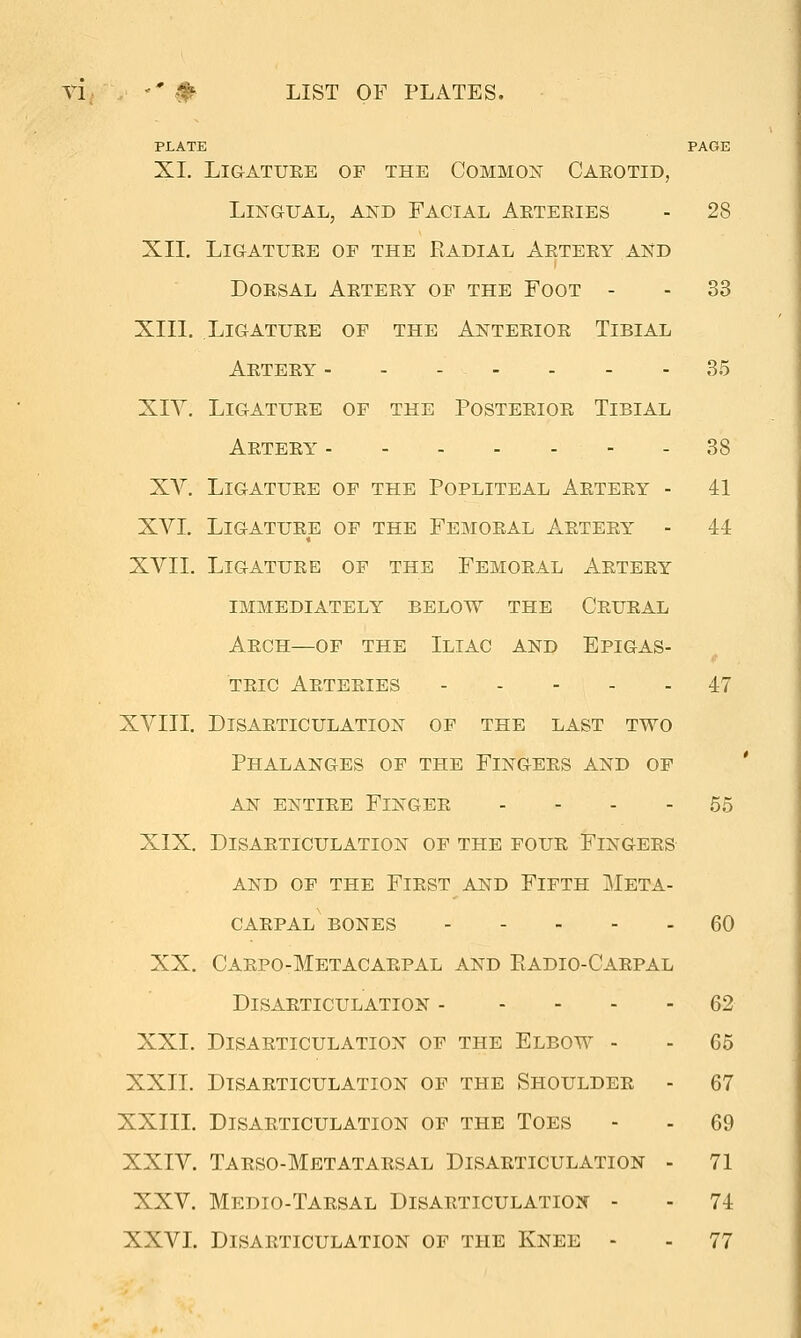 Tl '' #■ LIST OF PLATES. PLATE PAGE XI. LiGATUEE OF THE COMMON CAEOTID, Lingual, and Facial Arteries - 28 Xn. Ligature of the Radial Artery and Dorsal Artery of the Foot - - 33 XIII. Ligature of the Anterior Tibial Artery - - - - - - - 35 XIY. Ligature of the Posterior Tibial Artery - 38 XY. Ligature of the Popliteal Artery - 41 XVI. Ligature of the Femoral Artery - 44 XVII. Ligature of the Femoral Artery immediately below the Crural Arch—of the Iliac and Epigas- tric Arteries 47 XVIII. Disarticulation of the last two Phalanges of the Fingers and of AN entire Finger - - - - 55 XIX. Disarticulation of the four Fingers AND OF THE FiRST AND FiFTH META- CARPAL BONES 60 XX. Carpo-Metacarpal and Radio-Carpal Disarticulation 62 XXI. Disarticulation of the Elbow - - 65 XXII. Disarticulation of the Shoulder - 67 XXIII. Disarticulation of the Toes - - 69 XXIV. Tarso-Metatarsal Disarticulation - 71 XXV. Medio-Tarsal Disarticulation - - 74 XXVI. Disarticulation of the Knee - - 77