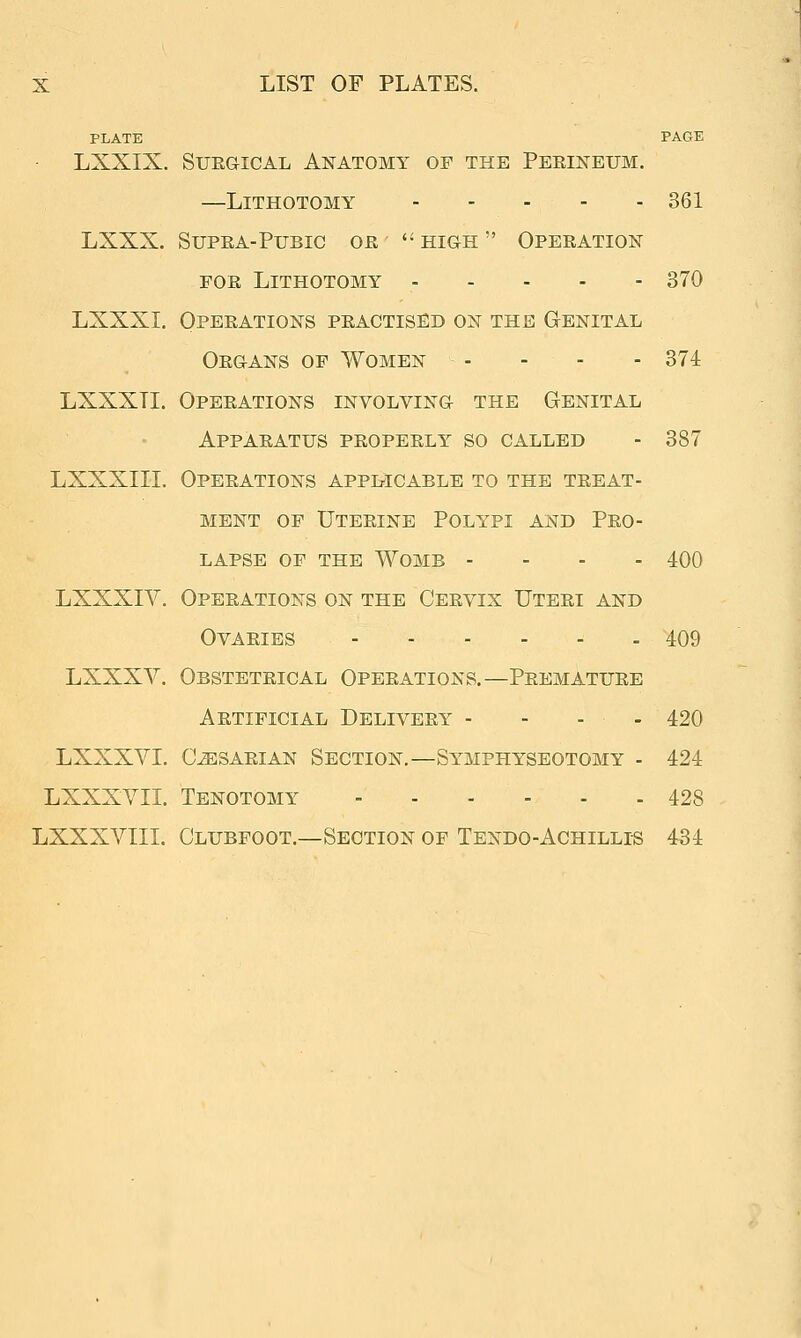 PLATE PAGE LXXIX. SuEGicAL Anatomy of the Peeineum. —Lithotomy 361 LXXX. SuPEA-Pubic oe '• high  Opeeation FOE Lithotomy 370 LXXXI. Opeeations peactised on the Genital Oegans of Women - - - - 874 LXXXTI. Opeeations involving the Genital Appaeatus peopeely so called - 387 LXXXIII. Opeeations applicable to the teeat- mbnt of Uteeine Polypi and Peo- lapse of the womb - - - - 400 LXXXIV. Opeeations on the Ceevix Uteei and OVAEIES 409 LXXXV. Obsteteical Opeeations.—Peematuee Aetificial Deliveey - - - - 420 LXXXVI. C^SAEiAN Section.—Symphyseotomy - 424 LXXXVII. Tenotomy 428 LXXXVIIL Clubfoot.—Section of Tendo-Achillis 434