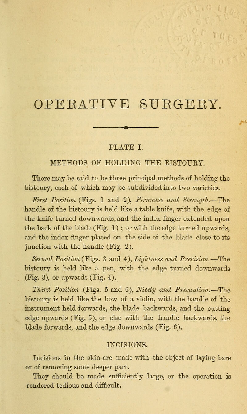 OPERATIVE SUEGEEY. PLATE I. METHODS OF HOLDING THE BISTOURY. There may be said to be three principal methods of holding the bistoury, each of which may be subdivided into two varieties. First Position (Figs. 1 and 2), Fh^mness and Strength.—The handle of the bistoury is held like a table knife, with the edge of the knife turned downwards, and the index finger extended upon the back of the blade (Fig. 1) ; or with the edge turned upwards, and the index finger placed on the side of the blade close to its junction with the handle (Fig. 2). Second Position {Figs. 3 and 4), Lightness and Precision.—The bistoury is held like a pen, with the edge turned downwards (Fig. 3), or upwards (Fig. 4). Third Position (Figs. 5 and 6), Nicety and Precaution.—The bistoury is held like the bow of a violin, with the handle of the instrument held forwards, the blade backwards, and the cutting edge upwards (Fig. 5), or else with the handle backwards, the blade forwards, and the edge downwards (Fig. 6). INCISION'S. Incisions in the skin are made with the object of laying bare or of removing some deeper part. They should be made sufficiently large, or the operation is rendered tedious and difficult.