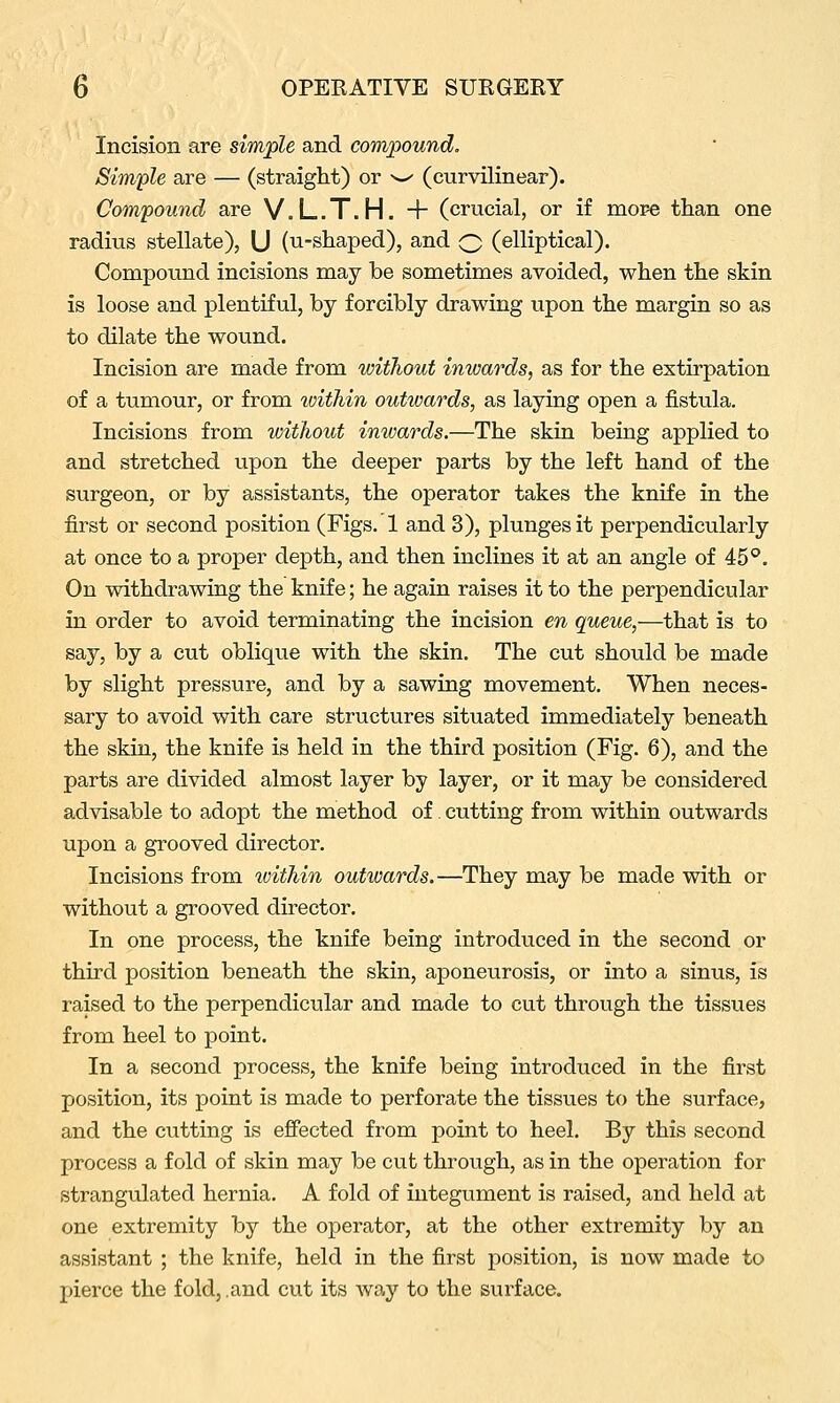 Incision are simple and compound. Simple are — (straight) or ^-^ (curvilinear). Compound are V.L.T.H. + (crucial, or if more than one radius stellate), U (u-shaped), and Q (elliptical). Compound incisions may be sometimes avoided, when the skin is loose and plentiful, by forcibly drawing upon the margin so as to dilate the wound. Incision are made from without inwards, as for the extirpation of a tumour, or from within outwards, as laying open a fistula. Incisions from without inwards.—The skin being applied to and stretched upon the deeper parts by the left hand of the surgeon, or by assistants, the operator takes the knife in the first or second position (Figs.'l and 3), plunges it perpendicularly at once to a proper depth, and then inclines it at an angle of 45°. On withdrawing the knife; he again raises it to the perpendicular in order to avoid terminating the incision en queue,—that is to say, by a cut oblique with the skin. The cut should be made by slight pressure, and by a sawing movement. When neces- sary to avoid with care structures situated immediately beneath the skin, the knife is held in the third position (Fig. 6), and the parts are divided almost layer by layer, or it may be considered advisable to adopt the method of cutting from within outwards upon a grooved director. Incisions from within outwards.—They may be made with or without a grooved director. In one process, the knife being introduced in the second or third position beneath the skin, aponeurosis, or into a sinus, is raised to the perpendicular and made to cut through the tissues from heel to point. In a second process, the knife being introduced in the first position, its point is made to perforate the tissues to the surface, and the cutting is efiected from point to heel. By this second process a fold of skin may be cut through, as in the operation for strangulated hernia. A fold of integument is raised, and held at one extremity by the operator, at the other extremity by an assistant ; the knife, held in the first position, is now made to pierce the fold, and cut its way to the surface.