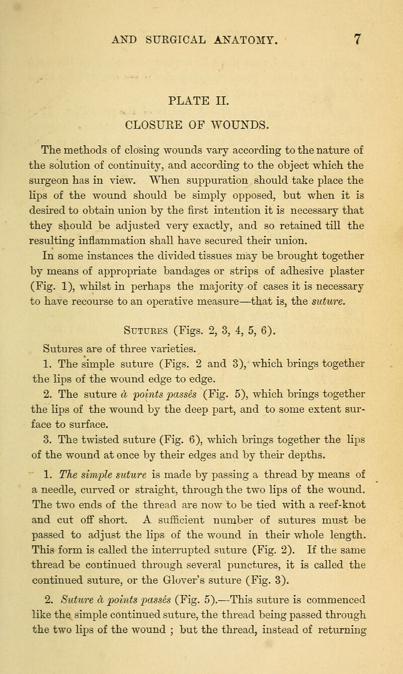 PLATE II. CLOSUEE OF WOUNDS. The methods of closing wounds vary according to the nature of the solution of continuity, and according to the object which the surgeon has in view. When suppuration should take place the lips of the wound should be simply opposed, but when it is desired to obtain union by the first intention it is necessary that they should be adjusted very exactly, and so retained till the resulting inflammation shall have secured their union. In some instances the divided tissues may be brought together by means of appropriate bandages or strips of adhesive plaster (Fig. 1), whilst in perhaps the majority of cases it is necessary to have recourse to an operative measure—^that is, the suture. Sutures (Figs. 2, 3, 4, 5, 6). Sutures are of three varieties. 1. The simple suture (Figs, 2 and 3), which brings together the lips of the wound edge to edge. 2. The suture a points passes (Fig. 5), which brings together the lips of the wound by the deep part, and to some extent sur- face to surface. 3. The twisted suture (Fig. 6), which brings together the lips of the wound at once by their edges and by their depths. 1. The simple suture is made by passing a thread by means of a needle, curved or straight, through the two lips of the wound. The two ends of the thread are now to be tied with a reef-knot and cut off short. A sufficient number of sutures must be passed to adjust the lips of the wound in their whole length. This form is called the interrupted suture (Fig. 2). If the same thread be continued through several punctures, it is called the continued sutm-e, or the Glover's suture (Fig. 3). 2. Suture a points passes (Fig. 5).—This suture is commenced like the simple continued suture, the thread being passed through the two lips of the wound ; but the thread, instead of returning