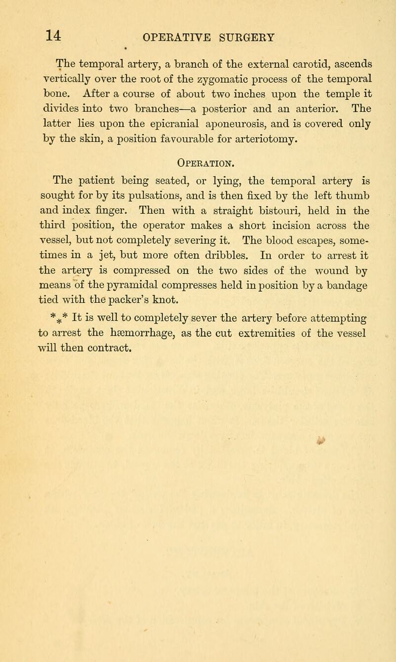The temporal artery, a branch of the external carotid, ascends vertically over the root of the zygomatic process of the temporal bone. After a course of about two inches upon the temple it divides into two branches—a posterior and an anterior. The latter lies upon the epicranial aponeurosis, and is covered only by the skin, a position favourable for arteriotomy. Operation. The patient being seated, or lying, the temporal artery is sought for by its pulsations, and is then fixed by the left thumb and index finger. Then with a straight bistouri, held in the third position, the operator makes a short incision across the vessel, but not completely severing it. The blood escapes, some- times in a jet, but more often dribbles. In order to arrest it the artery is compressed on the two sides of the wound by means of the pyramidal compresses held in position by a bandage tied with the packer's knot. *^* It is well to completely sever the artery before attempting to arrest the haemorrhage, as the cut extremities of the vessel will then contract.