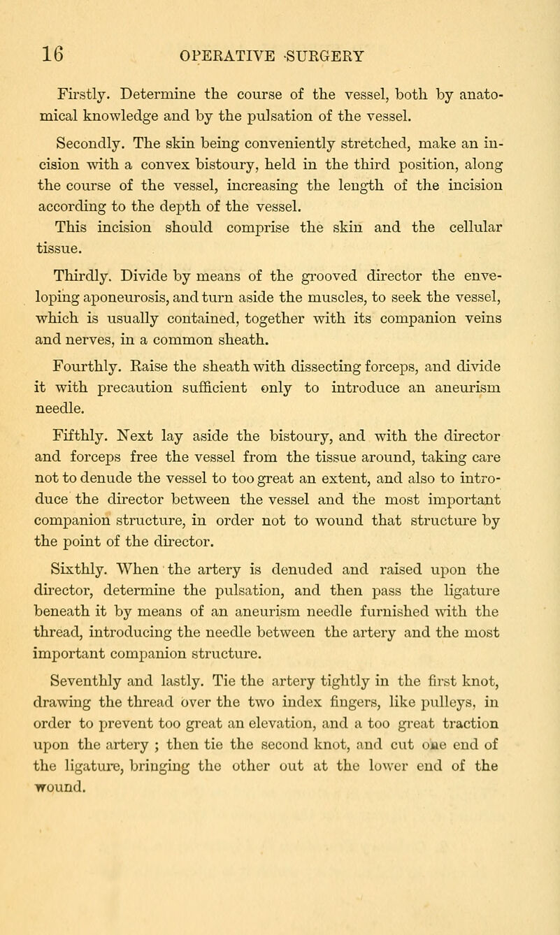 Fii-stly. Determine the course of the vessel, both by anato- mical knowledge and by the pulsation of the vessel. Secondly. The skin being conveniently stretched, make an in- cision with a convex bistoury, held in the third position, along the course of the vessel, increasing the length of the incision according to the depth of the vessel. This incision should comprise the skin and the cellular tissue. Thirdly. Divide by means of the gi-ooved director the enve- loping aponeurosis, and turn aside the muscles, to seek the vessel, which is usually contained, together with its companion veins and nerves, in a common sheath. Fourthly. Raise the sheath with dissecting forceps, and divide it with precaution sufficient only to introduce an aneurism needle. Fifthly. Next lay aside the bistoury, and with the director and forceps free the vessel from the tissue around, taking care not to denude the vessel to too great an extent, and also to intro- duce the director between the vessel and the most important companion structure, in order not to wound that structure by the point of the director. Sixthly. When the artery is denuded and raised upon the director, determine the pulsation, and then pass the ligature beneath it by means of an aneurism needle furnished with the thread, introducing the needle between the artery and the most important companion structure. Seventhly and lastly. Tie the artery tightly in the first knot, drawing the thread over the two index fingers, like pulleys, in order to prevent too great an elevation, and a too great traction upon the artery ; then tie the second knot, and cut oka end of the ligature, bringing the other out at the lower end of the wound.