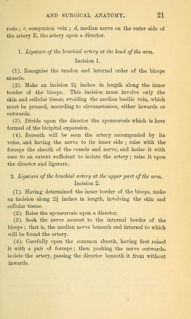 rosis ; c, companion vein ; d, median nerve on the outer side of the artery E, the artery upon a director. 1. Ligature of the Irachiol artery at the lend of the arm. Incision 1. (1). Recognise the tendon and internal order of the hicepB muscle. (2). Make an incision 2^ inches in length along the inner border of 4he biceps. This incision must involve only the skin and cellular tissue, avoiding the median basilic vein, which must be pressed, according to circumstances, either inwards or outwards. (3). Divide upon the director the aponeurosis which is here formed of the bicipital expansion. (4). Beneath will be seen the artery accompanied by its veins, and having the nerve to its inner side ; raise with the forceps the sheath of the vessels and nerve, and incise it with care to an extent sufficient to isolate the artery; raise it upon the director and ligature. 2. Ligature of the brachial artery at the upper part of the arm. Incision 2. (1). Having determined the inner border of the biceps, make an incision along 2| inches in length, involving the skin and cellular tissue. (2). Raise the aponeurosis upon a director. (3). Seek the nerve nearest to the internal border of. the biceps : that is, the median nerve beneath and internal to which RoU be found the artery. (4). Carefully open the common sheath, having first raised it with a pair of forceps ; then pushing the nerve outwards? isolate the artery, passing the director beneath it from without inwards.