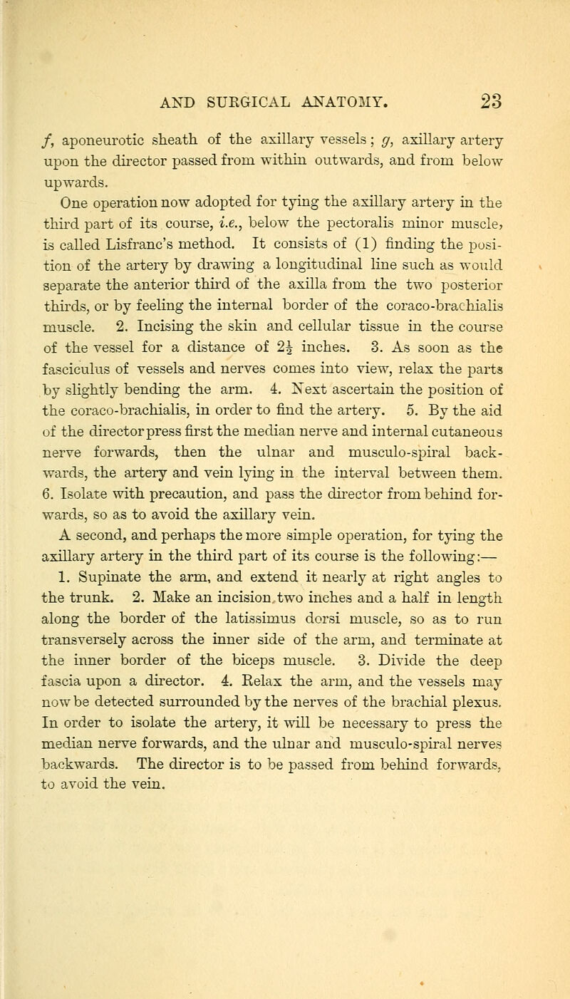 /, aponeurotic sheath of the axillary vessels; g, axillary artery upon the dii-ector passed from within outwards, and from below upwards. One operation now adopted for tying the axillary artery in the thu'd part of its course, i.e., below the pectoralis minor muscle? is called Lisfranc's method. It consists of (1) finding the posi- tion of the artery by drawing a longitudinal line such as would separate the anterior third of the axilla from the two posterior thirds, or by feeling the internal border of the coraco-brachialis muscle. 2. Incising the skin and cellular tissue in the course of the vessel for a distance of 2\ inches. 3. As soon as the fasciculus of vessels and nerves comes into view, relax the parts by slightly bending the arm. 4. Next ascertain the position of the coraco-brachialis, in order to find the artery. 5. By the aid of the director press first the median nerve and internal cutaneous nerve forwards, then the ulnar and musculo-sj)iral back- wards, the artery and vein lying in the interval between them. 6. Isolate with precaution, and pass the director from behind for- wards, so as to avoid the axillary vein. A second, and perhaps the more simple operation, for tying the axillary artery in the third part of its course is the following:— 1, Supinate the arm, and extend it nearly at right angles to the trunk. 2. Make an incision,two inches and a half in length along the border of the latissLmus dorsi muscle, so as to run transversely across the inner side of the arm, and terminate at the inner border of the biceps muscle. 3. Divide the deep fascia upon a director. 4. Relax the arm, and the vessels may now be detected surrounded by the nerves of the brachial plexus. In order to isolate the artery, it will be necessary to press the median nerve forwards, and the ulnar and musculo-spiral nerves backwards. The director is to be passed from behind forwards, to avoid the vein.