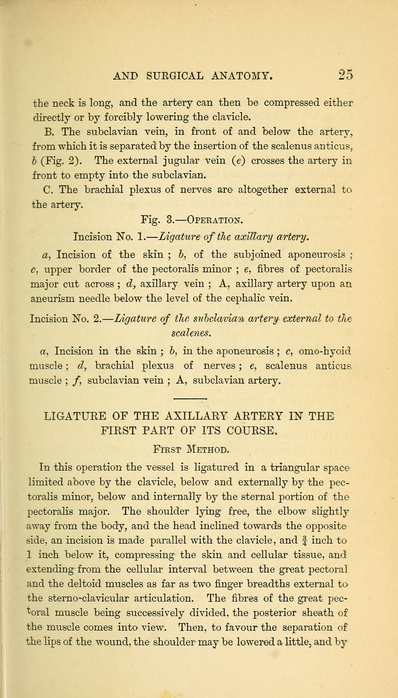the neck is long, and the artery can then be compressed either directly or by forcibly lowering the clayicle. B. The subclavian vein, in front of and below the artery, from which it is separated by the insertion of the scalenus anticus, & (Fig. 2). The external jugular vein (e) crosses the artery in front to empty into the subclavian. C. The brachial plexus of nerves are altogether external to the artery. Fig. 3.—Operation. Incision No. 1.—Ligature of the axillai^ artery. a, Incision of the skin ; h, of the subjoined aponeurosis ; c, upper border of the pectoralis minor ; e, fibres of pectoralis major cut across ; d, axillary vein ; A, axillary artery upon an aneiirism needle below the level of the cephalic vein. Incision No. 2.—Ligature of the sithelavian artery, external to the scalenes. a, Incision in the skin ; h, in the aponeurosis ; c, omo-hyoid muscle; d, brachial plexus of nerves; e, scalenus anticus muscle ; /, subclavian vein ; A, subclavian artery. LIGATURE OF THE AXILLARY ARTERY IN THE FIRST PART OF ITS COURSE. FiEST Method. In this oper-ation the vessel is ligatured in a triangular space limited above by the clavicle, below and externally by the pec- toralis minor, below and internally by the sternal portion of the pectoraHs major. The shoulder lying free, the elbow slightly away from the body, and the head inclined towards the opposite side, an incision is made parallel with the clavicle, and f inch to 1 inch below it, compressing the skin and cellular tissue, and extending from the cellular interval between the great pectoral and the deltoid muscles as far as two finger breadths external to the sterno-clavicular articulation. The fibres of the great pec- toral muscle being successively divided, the posterior sheath of the muscle comes into view. Then, to favour the separation of the lips of the wound, the shoulder may be lowered a littlcj, and by