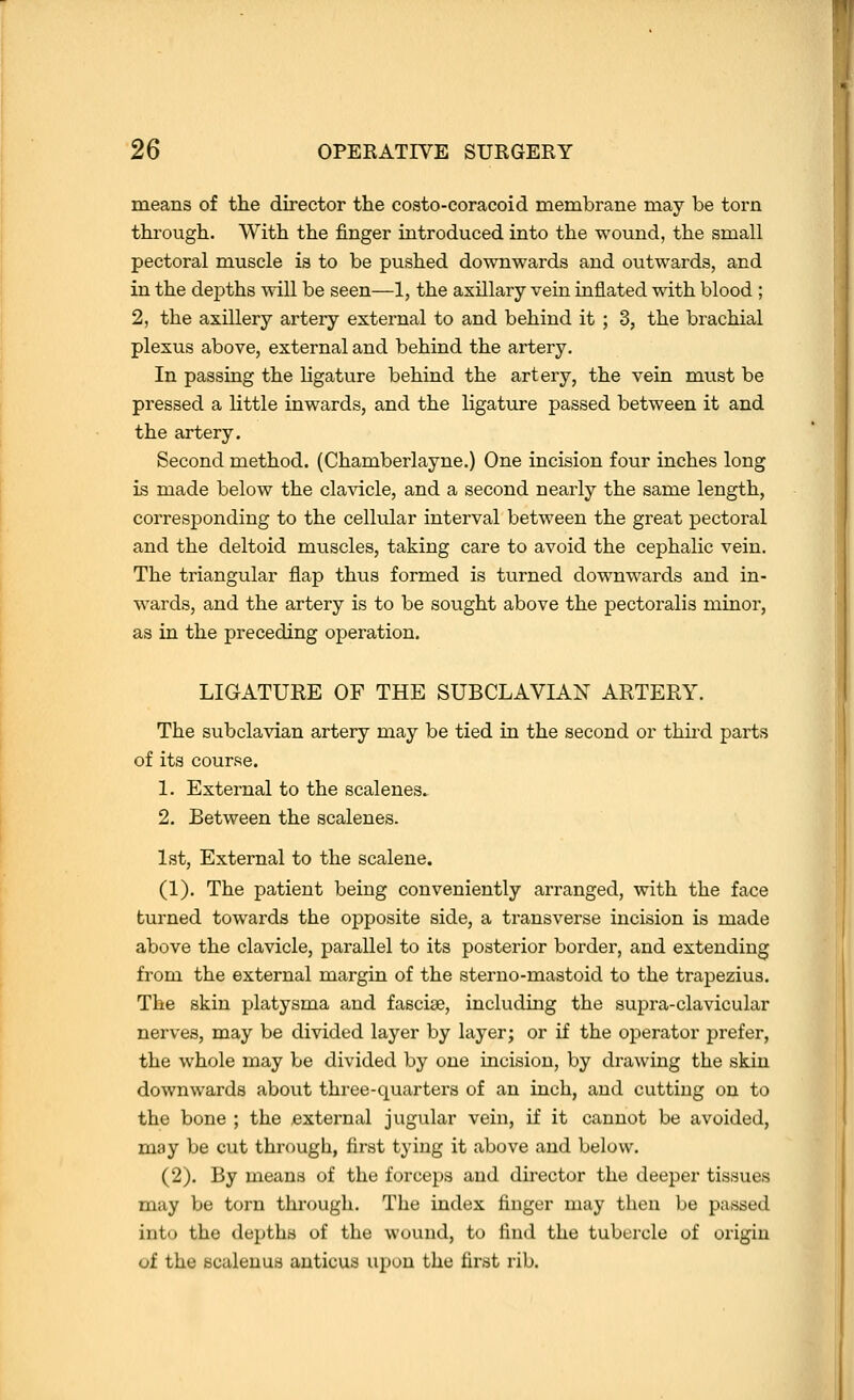 means of the director the costo-coracoid membrane may be torn through. With the finger introduced into the wound, the small pectoral muscle is to be pushed downwards and outwards, and in the dej)ths will be seen—1, the axillary vein inflated with blood ; 2, the axillery artery external to and behind it ; 3, the brachial plexus above, external and behind the artery. In passing the ligature behind the artery, the vein must be pressed a little inwards, and the ligature passed between it and the artery. Second method. (Chamberlayne.) One incision four inches long is made below the clavicle, and a second nearly the same length, corresponding to the cellular interval between the great pectoral and the deltoid muscles, taking care to avoid the cephalic vein. The triangular flap thus formed is turned downwards and in- wards, and the artery is to be sought above the pectoralis minor, as in the preceding operation. LIGATUEE OF THE SUBCLAVIAN ARTERY. The subclavian artery may be tied in the second or thhd parts of its course. 1. External to the scalenes.. 2. Between the scalenes. 1st, External to the scalene. (1). The patient being conveniently arranged, with the face turned towards the opposite side, a transverse incision is made above the clavicle, parallel to its posterior border, and extending from the external margin of the steruo-mastoid to the trapezius. The skin platysma and fasciae, including the supra-clavicular nerves, may be divided layer by layer; or if the operator prefer, the whole may be divided by one incision, by drawing the skin downwards about three-quarters of an inch, and cutting on to the bone ; the ^external jugular vein, if it cannot be avoided, may be cut through, first tying it above and below. (2). By means of the forceps and director the deeper tissues may be torn through. The index finger may then be passed into the depths of the wound, to find the tubercle of origin of the scalenus auticus upon the first rib.