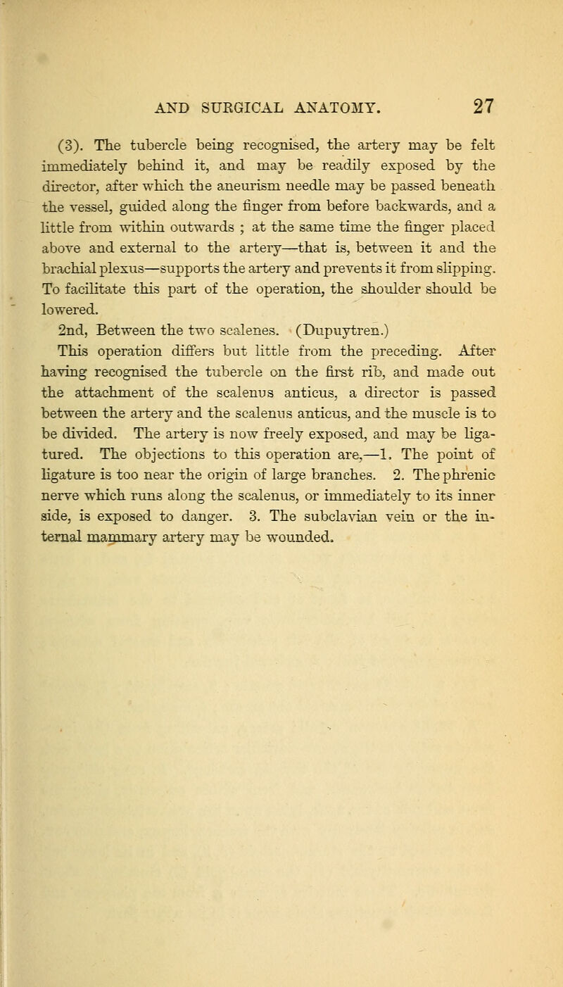 (3). The tubercle being recognised, the artery may be felt immediately behind it, and may be readily exposed by the director, after which the aneurism needle may be passed beneath the vessel, guided along the finger from before backwards, and a Kttle from within outwards ; at the same time the finger placed above and external to the artery—that is, between it and the brachial plexus—supports the artery and prevents it from slipping. To facilitate this part of the operation, the shoulder should be lowered. 2nd, Between the two scalenes. (Dupuytren.) This operation differs but little from the preceding. After having recognised the tubercle on the first rib, and made out the attachment of the scalenus anticus, a director is passed between the artery and the scalenus anticus, and the muscle is to be divided. The artery is now freely exposed, and may be liga- tured. The objections to this operation are,—1. The point of ligature is too near the origin of large branches. 2, The phrenic nerve which runs along the scalenus, or immediately to its inner side, is exposed to danger. 3. The subclavian vein or the in- ternal magamary artery may be wounded.