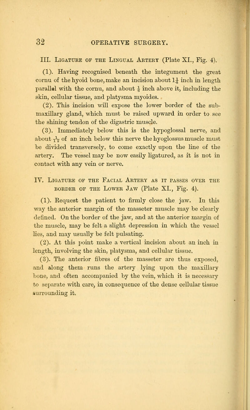 III. LiGATUKE OF THE LiNGUAL Artery (Plate XI., Fig. 4). (1). Having recognised beneath the integument the great cornu of the hyoid bone, make an incision about 1| inch in length parallel with the cornu, and about ^ inch above it, including the skin, cellular tissue, and platysma myoides. (2). This incision will expose the lower border of the sub- maxillary gland, which must be raised upward in order to see the shining tendon of the digastric muscle. (3). Immediately below this is the hypoglossal nerve, and about yV of an inch below this nerve the hyoglossus muscle must be divided transversely, to come exactly upon the line of the artery. The vessel may be now easily ligatured, as it is not in contact with any vein or nerve. IV. Ligature of the Facial Artery as it passes omsr the BORDER of the Lower Jaw (Plate XL, Fig. 4). (1). Kequest the patient to firmly close the jaw. In this way the anterior margin of the masseter muscle may be clearly defined. On the border of the jaw, and at the anterior margin of the muscle, may be felt a slight depression in which the vessel Hes, and may usually be felt pulsating. (2). At this point make a vertical incision about an inch in length, involving the skin, platysma, and cellular tissue. (3). The anterior fibres of the masseter are thus exposed, and along them runs the artery lying upon the maxillary bone, and often accompanied by the vein, which it is necessary to separate with care, in consequence of the dense cellular tissue surrounding it.